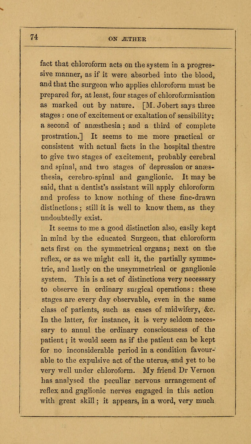 fact that chloroform acts on the system in a progres- sive manner, as if it were absorbed into the blood, and that the surgeon who applies chloroform must be prepared for, at least, four stages of chloroformisation as marked out by nature. [M. Jobert says three stages : one of excitement or exaltation of sensibility; a second of ansesthesia ; and a third of complete prostration.] It seems to me more practical or consistent with actual facts in the hospital theatre to give two stages of excitement, probably cerebral and spinal, and two stages of depression or anses- thesia, cerebro-spinal and ganglionic. It may be said, that a dentist's assistant will apply chloroform and profess to know nothing of these fine-drawn distinctions ; still it is well to know them, as they undoubtedly exist. It seems to me a good distinction also, easily kept in mind by the educated Surgeon, that chloroform acts first on the symmetrical organs; next on the reflex, or as we might call it, the partially symme- tric, and lastly on the unsymmetrical or ganglionic system. This is a set of distinctions very necessary to observe in ordinary surgical operations: these stages are every day observable, even in the same class of patients, such as cases of midwifery, &c. In the latter, for instance, it is very seldom neces- sary to annul the ordinary consciousness of the patient; it would seem as if the patient can be kept for no inconsiderable period in a condition favour- able to the expulsive act of the uternsj-and yet to be very well under chloroform. My firiend Dr Vernon has analysed the peculiar nervous arrangement of reflex and gaglionic nerves engaged in this action with great skill; it appears, in a word, very much