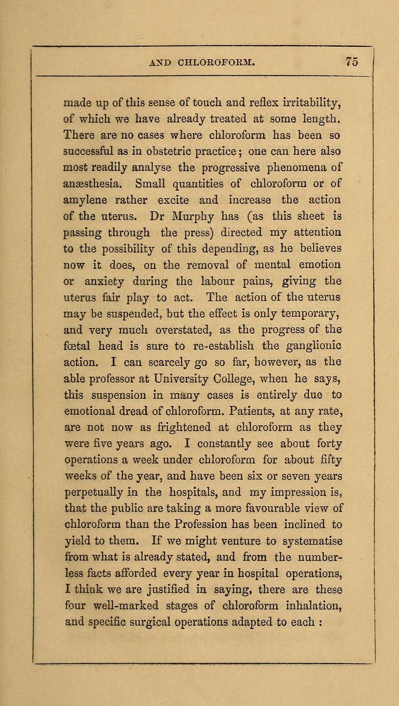 made up of tliis sense of touch and reflex irritability, of which we have abeady treated at some length. There are no cases where chloroform has been so successful as in obstetric practice; one can here also most readily analyse the progressive phenomena of anaesthesia. Small quantities of chloroform or of amylene rather excite and increase the action of the uterus. Dr Murphy has (as this sheet is passing through the press) directed my attention to the possibility of this depending, as he believes now it does, on the removal of mental emotion or anxiety during the labour pains, giving the uterus fair play to act. The action of the uterus may be suspended, but the effect is only temporary, and very much overstated, as the progress of the foetal head is sure to re-establish the ganglionic action. I can scarcely go so far, however, as the able professor at University College, when he says, this suspension in many cases is entirely due to emotional dread of chloroform. Patients, at any rate, are not now as frightened at chloroform as they were five years ago. I constantly see about forty operations a week under chloroform for about fifty weeks of the year, and have been six or seven years perpetually in the hospitals, and my impression is, that the public are taking a more favourable view of chloroform than the Profession has been inclined to yield to them. If we might venture to systematise from what is already stated, and from the number- less facts afforded every year in hospital operations, I think we are justified in saying, there are these four well-marked stages of chloroform inhalation, and specific surgical operations adapted to each :