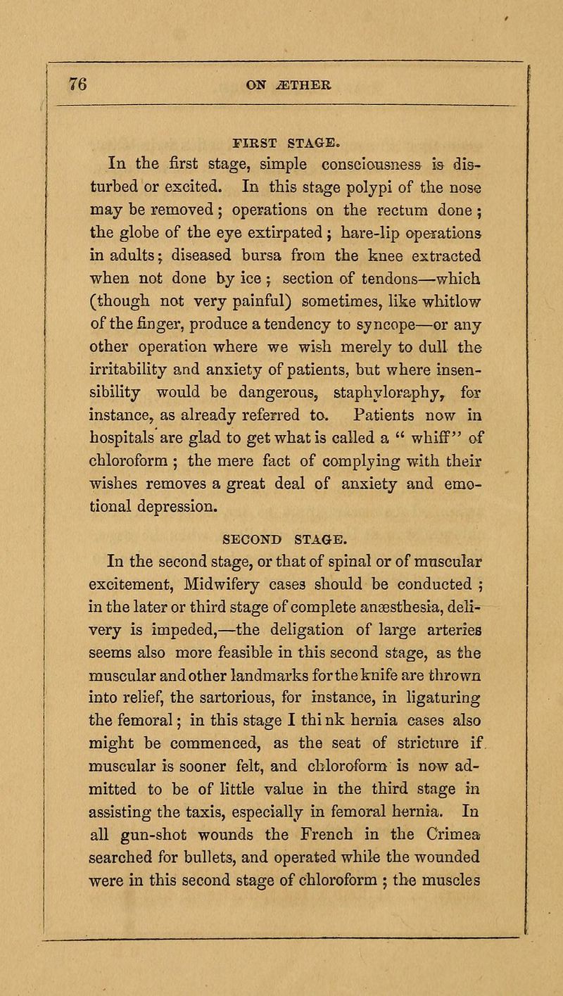 riRST STAGE. In the first stage, simple consclomsness is dis- turbed or excited. In this stage polypi of the nose may be removed ; operations on the rectum done ; the globe of the eye extirpated ; hare-lip operations in adults; diseased bursa from the knee extracted when not done by ice ; section of tendons—which (though not very painful) sometimes, like whitlow of the finger, produce a tendency to syncope—or any other operation where we wish merely to dull the irritability and anxiety of patients, but where insen- sibility would be dangerous, staphyloraphy, for instance, as already referred to. Patients now in hospitals are glad to get what is called a  whiff of chloroform ; the mere fact of complying with their wishes removes a great deal of anxiety and emo- tional depression. SECOND STAGE. In the second stage, or that of spinal or of muscular excitement. Midwifery cases should be conducted ; in the later or third stage of complete ansesthesia, deli- very is impeded,—the deligation of large arteries seems also more feasible in this second stage, as the muscular and other landmarks for the knife are thrown into relief, the sartorious, for instance, in ligaturing the femoral; in this stage I thi nk hernia cases also might be commenced, as the seat of stricture if muscular is sooner felt, and chloroform is now ad- mitted to be of little value in the third stage in assisting the taxis, especially in femoral hernia. In aU gun-shot wounds the French in the Crimea searched for bullets, and operated while the wounded were in this second stage of chloroform ; the muscles