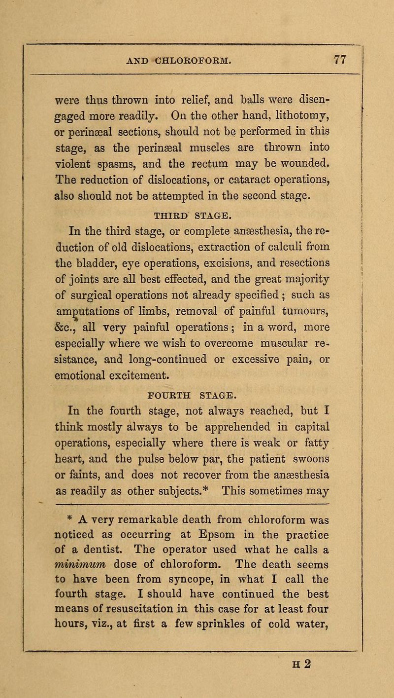 were thus thrown into relief, and balls were disen- gaged more readily. On the other hand, lithotomy, or perinaeal sections, should not be performed in this stage, as the perinseal muscles are thrown into violent spasms, and the rectum may be wounded. The reduction of dislocations, or cataract operations, also should not be attempted in the second stage. THIRD STAGE. In the third stage, or complete anaesthesia, the re- duction of old dislocations, extraction of calculi from the bladder, eye operations, excisions, and resections of joints are all best effected, and the great majority of surgical operations not already specified ; such as amputations of limbs, removal of painful tumours, &c., all very painful operations; in a word, more especially where we wish to overcome muscular re- sistance, and long-continued or excessive pain, or emotional excitement. FOURTH STAGE. In the fourth stage, not always reached, but I think mostly always to be apprehended in capital operations, especially where there is weak or fatty heart, and the pulse below par, the patient swoons or faints, and does not recover from the ansesthesia as readily as other subjects.* This sometimes may * A very remarkable death from chloroform was noticed as occurring at Epsom in the practice of a dentist. The operator used what he calls a minimum dose of chloroform. The death seems to have been from syncope, in what I call the fourth stage. I should have continued the best means of resuscitation in this case for at least four hours, viz., at first a few sprinkles of cold water. h2