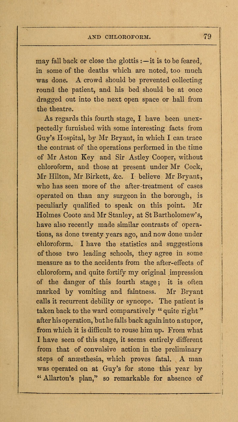 may fall back or close the glottis :—it is to be feared, in some of the deaths which are noted, too much was done. A crowd should be prevented collecting round the patient, and his bed should be at once dragged out into the next open space or hall from the theatre. As regards this fourth stage, I have been unex- pectedly furnished with some interesting facts from Guy's Hospital, by Mr Bryant, in which I can trace the contrast of the operations performed in the time of Mr Aston Key and Sir Astley Cooper, without chloroform, and those at present under Mr Cock, Mr Hilton, Mr Birkett, &c. I believe Mr Bryant, who has seen more of the after-treatment of cases operated on than any surgeon in the borough, is peculiarly qualified to speak on this point. Mr Holmes Coote and Mr Stanley, at St Bartholomew's, have also recently made similar contrasts of opera- tions, as done twenty years ago, and now done under chloroform. I have the statistics and suggestions of those two leading schools, they agree in some measure as to the accidents from the after-effects of chloroform, and quite fortify my original impression of the danger of this fourth stage; it is often marked by vomiting and faintness. Mr Bryant calls it recurrent debihty or syncope. The patient is taken back to the ward comparatively  quite right after his operation, but he falls back again into a stupor, from which it is difficult to rouse him up. From what I have seen of this stage, it seems entirely different from that of convulsive action in the preliminary steps of anaesthesia, which proves fatal. A man was operated on at Guy's for stone this year by  AUarton's plan, so remarkable for absence of