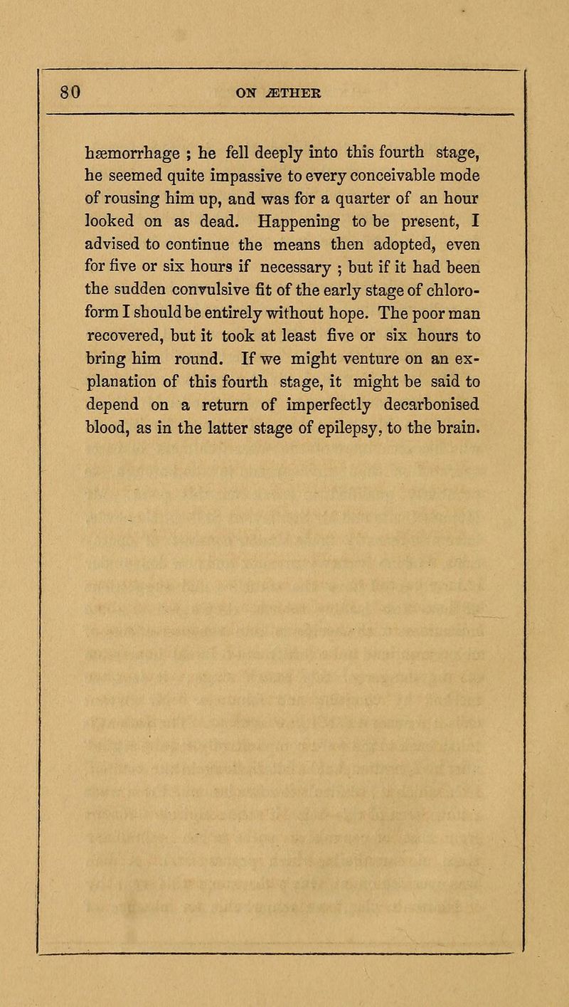 hsemorrhage ; he fell deeply into this fourth stage, he seemed quite impassive to every conceivable mode of rousing him up, and was for a quarter of an hour looked on as dead. Happening to be present, I advised to continue the means then adopted, even for five or six hours if necessary ; but if it had been the sudden convulsive fit of the early stage of chloro- form I should be entirely without hope. The poor man recovered, but it took at least five or six hours to bring him round. If we might venture on an ex- planation of this fourth stage, it might be said to depend on a return of imperfectly decarbonised blood, as in the latter stage of epilepsy, to the brain.
