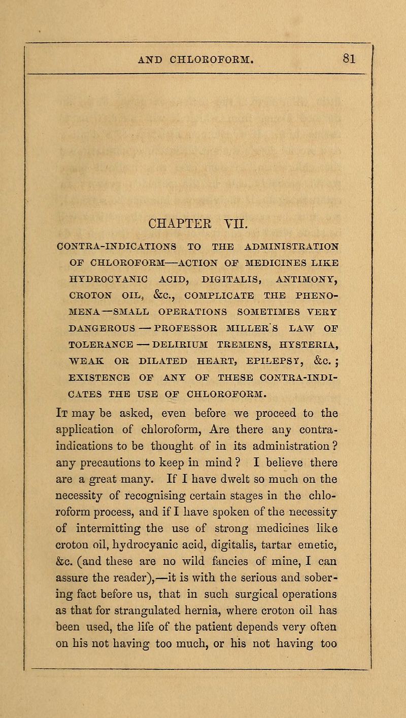 CHAPTER YII. CONTKA-INDICATIONS TO THE ADMINISTRATION OF CHLOROFORM—ACTION OF MEDICINES LIKE HYDROCYANIC ACID, DIGITALIS, ANTIMONY, CROTON OIL, &C., COMPLICATE THE PHENO- MENA—SMALL OPERATIONS SOMETIMES VERY DANGEROUS—PROFESSOR MILLERS LAW OF TOLERANCE — DELIRIUM TREMENS, HYSTERIA, WEAK OR DILATED HEART, EPILEPSY, &C. J EXISTENCE OP ANY OF THESE CONTRA-INDI- CATES THE USE OF CHLOROFORM. It may be asked, even before we proceed to the application of chloroform. Are there aaj contra- indications to be thought of in its administration ? any precautions to keep in mind ? I beUeve there are a great many. If I have dwelt so much on the necessity of recognising certain stages in the chlo- roform process, and if I have spoken of the necessity of intermitting the use of strong medicines like croton oil, hydrocyanic acid, digitalis, tartar emetic, &c. (and these are no wild fancies of mine, I can assure the reader),—it is with the serious and sober- ing fact before us, that in such surgical operations as that for strangulated hernia, where croton oil has been used, the life of the patient depends very often on his not having too much, or his not having too