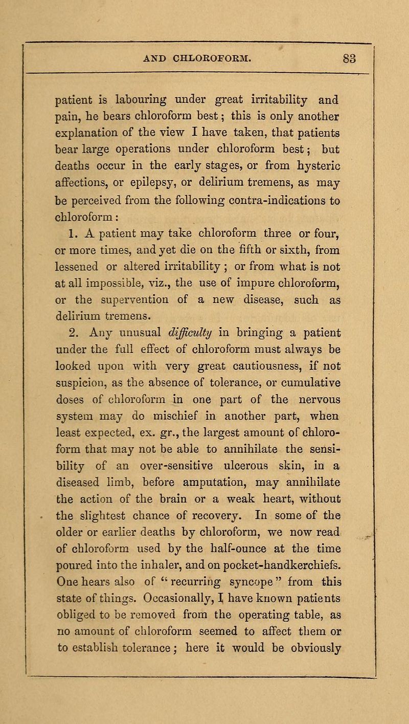 patient is labouring under great irritability and pain, he bears chloroform best; this is only another explanation of the view I have taken, that patients bear large operations under chloroform best; but deaths occur in the early stages, or from hysteric affections, or epilepsy, or delirium tremens, as may be perceived from the following contra-indications to chloroform: 1. A patient may take chloroform three or four, or more times, and yet die on the fifth or sixth, from lessened or altered irritability ; or from what is not at all impossible, viz., the use of impure chloroform, or the supervention of a new disease, such as delirium tremens. 2. Any unusual difficulty in bringing a patient under the fall effect of chloi'oform must always be looked upon with very great cautiousness, if not suspicion, as the absence of tolerance, or cumulative doses of chloroform in one part of the nervous system may do mischief in another part, when least expected, ex. gr., the largest amount of chloro- form that may not be able to annihilate the sensi- bility of an over-sensitive ulcerous skin, in a diseased limb, before amputation, may annihilate the action of the brain or a weak heart, without the slightest chance of recovery. In some of the older or earlier deaths by chloroform, we now read of chloroform used by the half-ounce at the time poured into the inhaler, and on pocket-handkerchiefs. One hears also of  recurring syncope  from this state of things. Occasionally, I have known patients obliged to be removed from the operating table, as no amount of chloroform seemed to affect them or to establish tolerance ] here it would be obviously