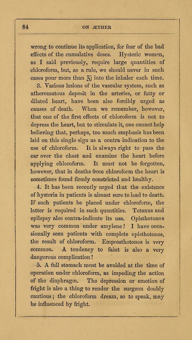 wrong to continue its application, for fear of the bad effects of the cumulative doses. Hysteric women, as I said previously, require large quantities of chloroform, but, as a rule, we should never in such cases pour more than 5j into the inhaler each time. 3. Various lesions of the vascular system, such as atheromatous deposit in the arteries, or fatty or dilated heart, have been also forcibly urged as causes of death. When we remember, however, that one of the first effects of chloroform is not to depress the heart, but to stimulate it, one cannot help believing that, perhaps, too much emphasis has been laid on this single sign as a contra-indication to the use of chloroform. It is always right to pass the ear over the chest and examine the heart before applying chloroform. It must not be forgotten, however, that i-n deaths from chloroform the heart is sometimes found firmly constricted and healthy. 4. It has been recently urged that the existence of hysteria in patients is almost sure to lead to death. If such patients be placed under chloroform, the latter is required in such quantities. Tetanus and epilepsy also contra-indicate its use. Opisthotonos was very common under amylene! I have occa- sionally seen patients with complete opisthotonos, the result of chloroform. Emprosthotonos is very common. A tendency to faint is also a very dangerous complication! 5. A full stomach must be avoided at the time of operation under chloroform, as impeding the action of the diaphragm. The depression or emotion of fright is also a thing to render the surgeon doubly cautious; the chloroform dream, so to speak, may be influenced by fright.