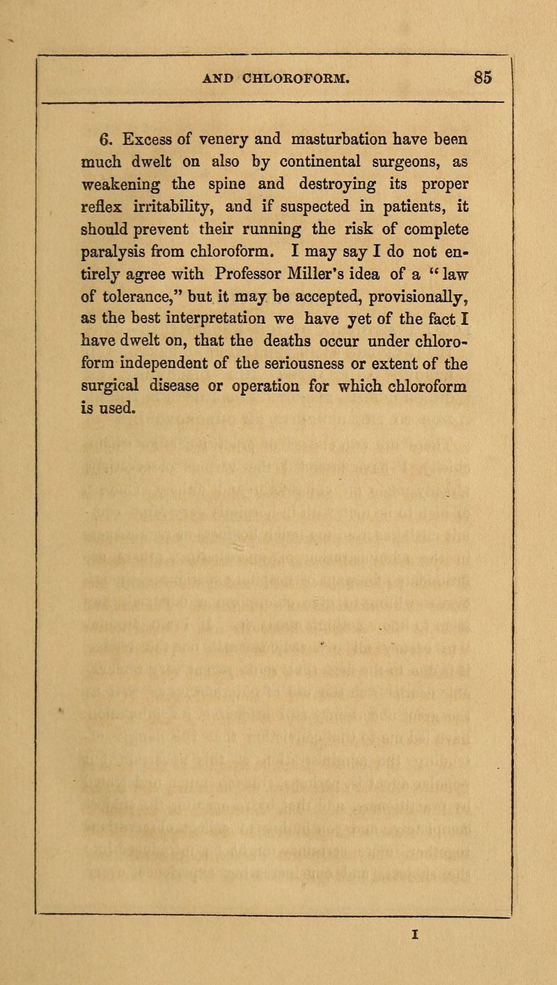 6. Excess of venery and masturbation have been much dwelt on also by contmental surgeons, as weakening the spine and destroying its proper reflex irritability, and if suspected in patients, it should prevent their running the risk of complete paralysis from chloroform. I may say I do not en- tirely agree with Professor Miller's idea of a  law of tolerance, but it may be accepted, provisionally, as the best interpretation we have yet of the fact I have dwelt on, that the deaths occur under chloro- form independent of the seriousness or extent of the surgical disease or operation for which chloroform is used.