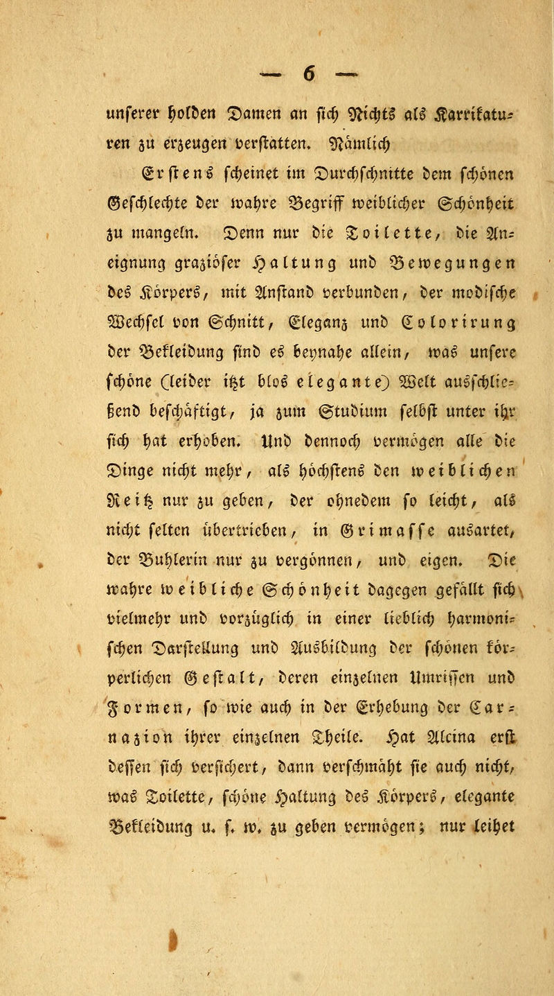 unferer f)olben SDamen an ftd) 9*idjt£ al£ $am£atiu ven 5ü erjeugen vergattern 9?amlia) (grftenS fc&einet im <Durd)f$mtte bem fronen ®efd)Ud)tt ber it>af)re Q5egrtff tueibtidjer @rf;6nf)eit 3u mangeln, £)enn nur bte Toilette/ bie An- eignung grajiofer Gattung unb Bewegungen be3 ÄorperS, mit Slnftanb verbunben, ber mobifclje 5Becbfct von @cf)nitt, (glegans unb (Eolorirung ber Betreibung flnb e6 Be^natje allein, waö unfere fa)6ne Qeiber i£t blo6 elegante) $9ett auefd)lie= §enb befestigt, ja 5um ©tubium felbß unter ityc fitf) fyat erhoben, Unb bennoa; vermögen alle bte £)inge nicfjt met)r, alS l)6d)jten$ bcn tx>ei6liefen SKei^ nur 51t geben, ber ofynebem fo leicht, aB nia)t feiten übertrieben, in ©rimaffe ausartet, ber Büglerin nur $u vergönnen, unb eigen, %)it Wfyu u> e t b t i cf) e @ d) 6 n f) e i t bagegen gefallt ftd?\ vielmehr unb vor$ugtirf? in einer lieblia; fyarmoni* fdjen T)arfteUung unb $u3bilbung ber fronen Hv? perlten ®e(taltf beren einjefnen Umritjcn un^ formen, fo'wie auef) in ber (grfyebung ber (£ar* nasion ttyrer einzelnen %l)eik. Spat Sllcina erft beffen ftdj verftd;ert, bann verfd)mäl)t fte aua) nicfjt, n?a$ Toilette, fajone Haltung be3 .ftörperS, elegante Befleibung u, f, w. ju geben vermögen; nur teilet