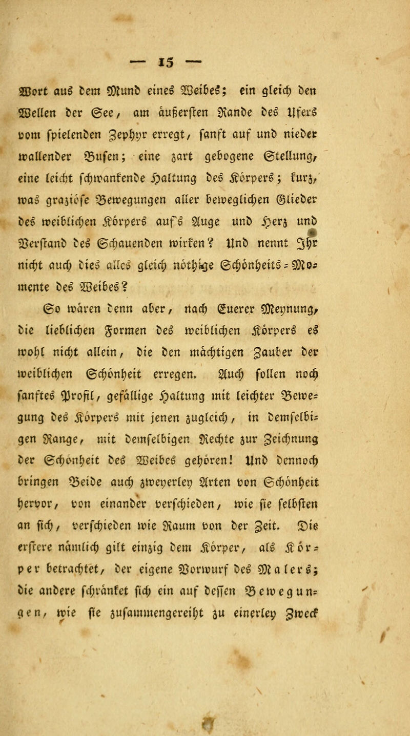 2Bort auS Cent gjftunb eincß %£eibt$; ein gletd) ben ©eilen ber @ee, am au&erften Ü\anbe beS tlferS uom fptelenDen 3epl)t;r erregt, fanft auf unb niebet trallenber *5ufen; eine sart gebogene ©tellung, eine tetcfjt fcfnranf'enbe jpaltung be6 Äorperg; furj, was grajtofe Bewegungen aller beweglichen ©lieber bee »ei6(irt)en $6rper$ auf3 $uge unb iperj unb jßerftanb be$ ©cbauenben rotrfen? Unb nennt 3^r nicfjt aua) bie^ alle» gleiß; notfykje @d)6n^eit$ = 9ifto* mente be£ sBei6eS? ©o waren benn aber, na# Querer #Rei;nung, tic lieblid)en formen be$ weiblichen £6rperS eS wol)l nia)t allein, ^k ben mächtigen gauber &er weiblichen ©rt)6nl)eit erregen» 2(ucl) follen ncd) fanfteS $roftl, gefallige ipaltung mit leichter ™>e\ve= gung be6 $6rper6 mit jenen suglcicf;, in bemfclbi* gen Sfange, mit temfeibiQcn $\ed)te sur 3eicf)nung ber (grt)onl)eit be£ SBetbeö geboren! Unb bennort) bringen Q3eibe aud) jweperler; $rten ton ©cfjontyeit [?en?or, ton einanber Perfrt)ieben, n?ie fU felbften an ftif; / verfdjieben wie SKaum Pon ber £eit. £)ie erfecre namlia) gilt einsig bem Körper, al6 Äor-- per betrautet, ber eigene Vorwurf be£ SERalerS; tie anbere fif;iänfct fta) ein auf tieften 35ewegun* gen, wie fle aufammengereityt 3u einerlei gweef