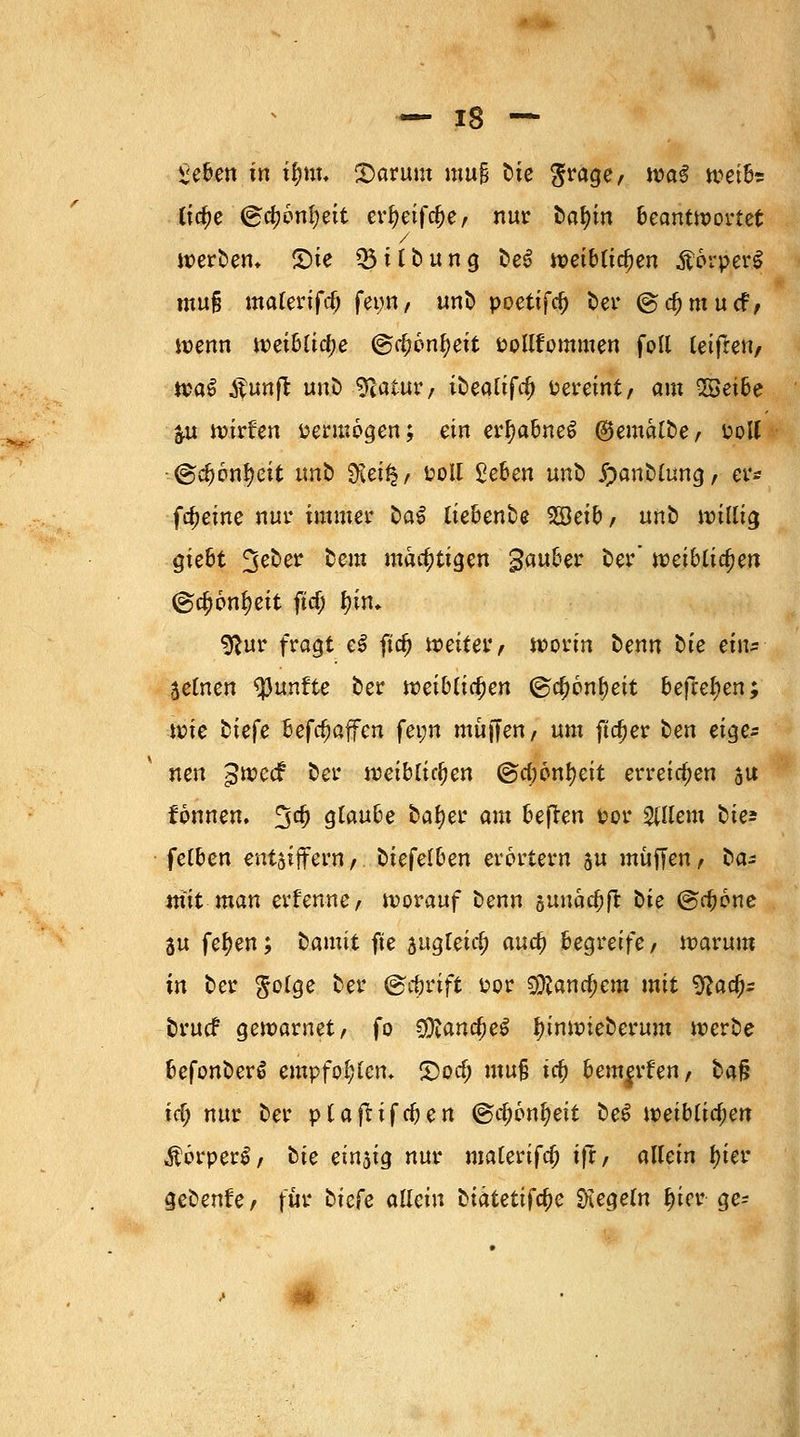 £eben in ifym. Stamm mu§ t>ie ^rage, wa$ wetbe lidje <&ü)i>ni)nt cr^eifc^e, nur üafyn beantwortet werben» £)te 05 i f b u n g be$ weiblichen Körper! mufj materifcb fet;n, unb poetifd) ber ©djmucF, wenn weibliche ©c^on^eit Pollfommen foll leifren, tva§ Äunft uno Statur, ibeattfa) Pereint/ am SBetbe &u wirken vermögen; ein erf)abne£ ©emalbe, uott •@d)6n!?cit nnb SKeifc/ poil geben uno Jpanblung, er* fcfjeine nur immer oa^ ttebenbe SBeib, unb willig gie6t 3eoer beut mächtigen gauber ber* wäUidjen @a)6nl>eit ftcf; tyuu 9?ur fragt e£ fiefj weiter, worin oenn t»ie txn- Seinen fünfte ber n?eib(tc^en ©cf)6nf)eit befielen; wie biefe befc^afen fetm muffen/ um ftcfjer ben eige- nen gweef ber weiblichen @d;önf)eit erreichen su fonnen. %d) glaube bafyer am befren vor allein öie^ felben entziffern/. gelben erörtern ju muffen, ba- m'it man einernte, worauf benn 5uuae|)fr bte ©ebone 3u fefyen; tamit fte zugleich aua) begreife, warum in ber $olge ber (gefwift uor 9#ana)em mit ^aa> bruef gewarnet, fo sjftamfyet ^inwieberum werbe befonberä empfohlen» S)oa) mu§ ta) beuteten, baf? id) nur ber plafiifcben @tf;6nfyeit be$ mibtityen Äorper^, tic einzig nur malerifd; ifr, allein l)ier geben!e, für biefe allein biatetiföc Regeln ^ier ge-