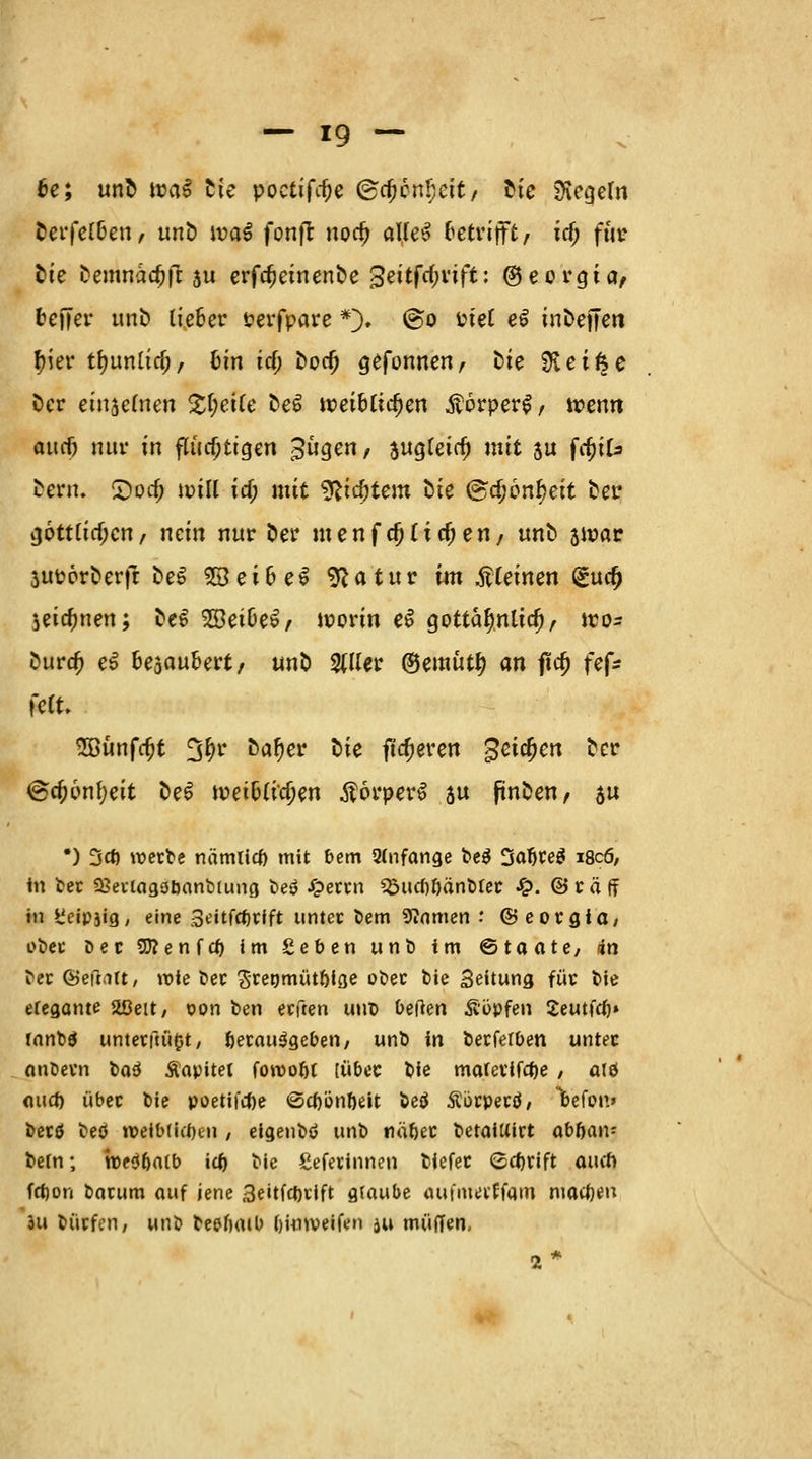 6e; unl m$ ^ie poctifcfje ®c^cnl;eit/ Ue Regeln fcerfel&en, unt) n?a£ fonfl norf) alleS betrifft, icf; für Sie Demnadjfr ju erfdjeinenfce ^eitfcljvift: ©eorgia, Keffer unl) lieber Perfpare *). @o Piel e£ inDefferi tyier tt)unltrf;/ ötn icf) fcoef) gefonnen, Die 0ieifce Der einzelnen £f;ei(e t>e£ tt>et&lic()en $örper$, wenn omf) nur in flüchtigen Bügen/ $ugleicfj mit su frfjtU Dem. 2)otf; unll id; mit ^idjtem Die @c^6nf)eit Der göttlichen/ nein nur fcer menf<$(tc$ett/ uno zwar 3UPorcerft fceS 28ei6eS 9Jatur im Meinen (£ucf) jeic^nen; DeS 2öei&e£/ worin e$ gottalmltd), wo= fcurd) e$ Gesäubert, uno $ller ©emütl) an ftd) fef* feit. 2Bünfrfjt %f)v c>al)er oie fixeren %ei$en Der 6cf)6nf)eit oe£ tpet^Cic^en ÄörperS su jincen/ au *) Od) werbe nämlicf) mit bem 2(nfange be$ 3aljce$ i8c6, in ber Sßevicigöbanbiung be» £errn 1Surf)6änbter £. ©raff in t'eipjig, eine Seitfcfjrfft unter bem «Wnmen : ©eorgiO/ ober öec Sttenfcf) im geben unb im ©taate, 4n ber föefntt, wie t>ec Srenmüt&ige ober bie Seitung für bie elegante 2ßeit, oon ben erften uud bzflm köpfen Seutfd)» rnnbä unterfaßt, fcerau^geben, unb in berferben unter anöevn boö Äopitet foroobt [über bie mafevifcfce / alö mid) über bie poetifefoe «Sctjönöeit beä Äörpertf, befon» berö beö n>eib(itl)cn / elgenbö unb nä&er betaiUirt aböan? betn; roeö&atb icf) bie Seferinnen biefer ©ebrift auch frf)on barum auf jene 3eitfct)iift gfaube aufma'ffain motljen öu bücfcn, unb beelimb bknveifen $u muffen, 2*