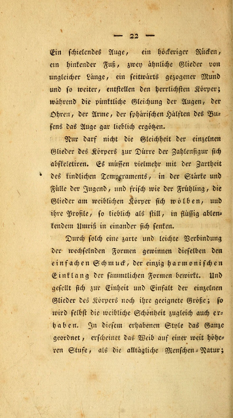 (£in fdjielenbeS 2luge, ein ^ocferiger Stftcfen, etn fünfenber $ufi, äwen älmliclje ©lieber üon ungleicher £änge, ein feitwartö gesogener 9Kunb unb fo weiter, entfrellen ten tyerrlid)ffen Körper; waf^renb bte punftliclje ©leicf)ung ber 2lugen, ber i^ren, ber 2(rme, ber fptyarifc^en jpatften be$ Q5u* fenS &a$ 2(uge gar tieBCic^ ergoßen, «Rur barf nicfjt t>ie ©Ceic^^ctt ber einzelnen ©lieber be£ $6rperS jur £)ürre ber gal)lenftgur ft# aOffeletiren* <£$ muffen Pielmefyr mit ber gartfyeit be£ finblicfjen Temperaments, in ber ©tarüe unb gulle ber ^ugcnb, tmb frifa) wie ber $rüf)ling, bie ©lieber am weiblichen Körper fta) welken, uub i&re «Profite/ fo lieblich al$ flill, in ftuffig ablen* fenbem t|mri§ in einander fta; fenfen, 2)urcf; folc^ eine jarte unb leichte S&erbinbung ber wea)felnben formen gewinnen biefetben ben einfafyen ©tfnttutf, ber einjig tyarmonifdKtt (ginftang ber fämmtlia)en formen bewirft» Unb gefeilt f\d) jur (£inl)eit unb Einfalt ber ein$e(nen ©lieber bes ÄorperS nod) il;re geeignete ©rofje; fo wirb felbfr bie weibliche ©djonfyeit sugleidj aud) er- tyaben. 5n biefem erhabenen (gtnle üa§ ©anje georbnet , erf^einet laß 5Beib <\i\f einer weit l?6{?e- ren ©tufe, al€ bie alltägliche ^enfe^en - ^atur;