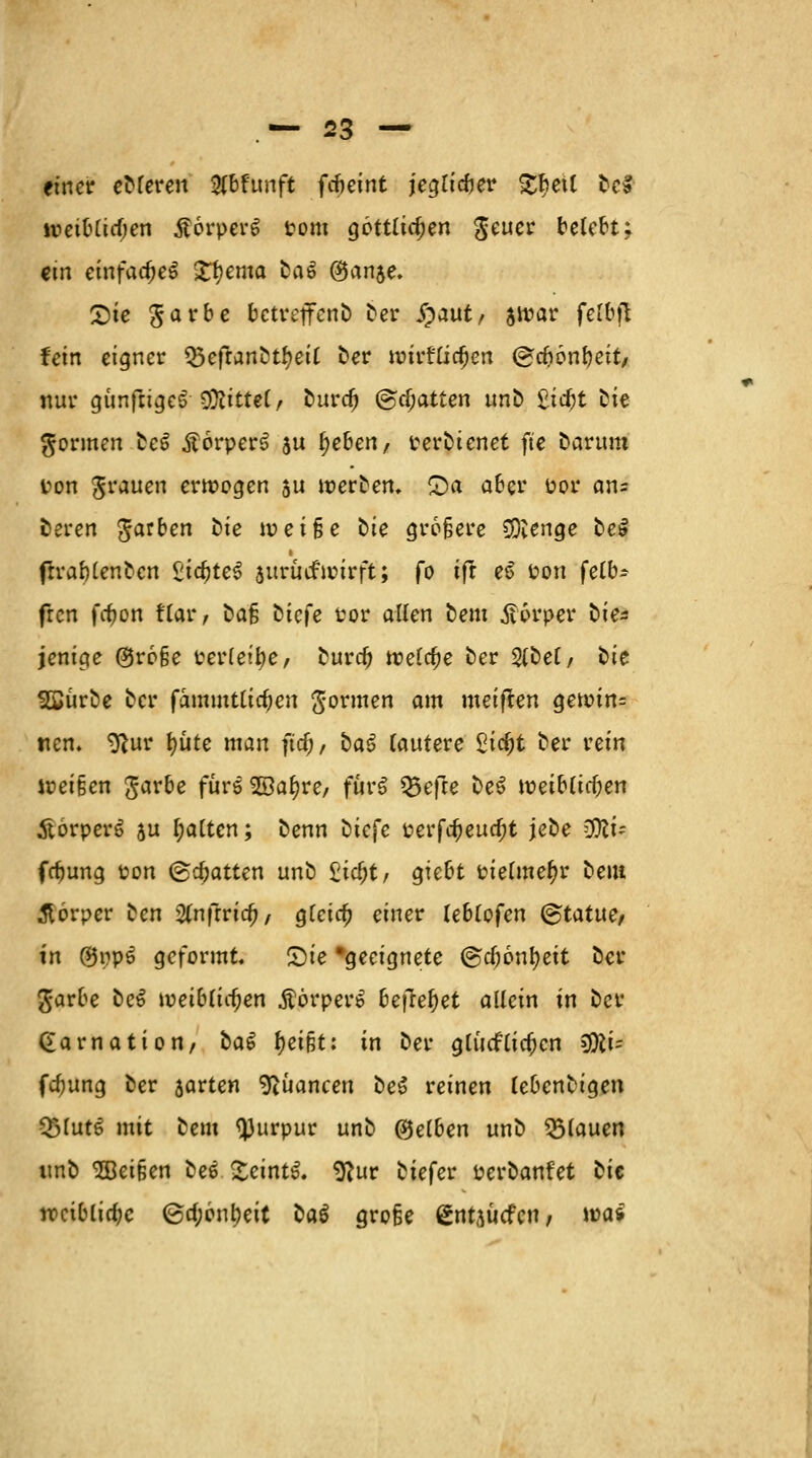einer eDleren #bhmft ftieint jeglicber £betl Dc§- »eiblirfjen ßorperl Pom göttlichen $euer belebt; ein einfaches petita Dal ©an$e. X)ie Sarbe bctreffcnD Der #aut, swar felbjt fein eigner Q5eftanDtl)eil Der wivtütyen ©cfjönbeit/ nur günftigel Drittel, Durdj ©chatten unD 2id)t Die gönnen Del Äorperl $u Ijeben, rerDienet fte Darum Pon grauen erwogen 5U werten, £)a aber por an= Deren garben Die ioei§e Die größere SOvenge Del frrablenDcn Zia)tt$ $urüifu?irft; fo ift el Pon felb* fren fc^on flar; Daß Diefe Por allen Dem Körper Die* jenige @ro§e Perlene, Durd) welche Der SlDel/ Die SÖJürDe Der fammtlia^en gönnen am meiften gewin= tien. tftur fyüte man fiel;, Dal lautere 2\d)t Der rein weißen garbe füre Söa^re/ fürl Q5efte Del weiblichen Äörperl au l;alten; Denn Diefe uerfc^euc^t jeDe %lu febung pon ©Ratten unD £id)t, giebt pielmefjr Dem Körper Den fynfivid), glcirfj einer Ublofm Statue, in ©ppl geformt. Sie 'geeignete (gdjonfyeit Der garbe Del weiblichen .ftörperl bqlefyet allein in Der Garnation/ Dal f)eißt: in Der glücklichen 3Ki= febung Der jarten Nuancen Del reinen lebcnDigen QJlutl mit Dem tyurpur unD Reiben unD flauen unD ^Beißen Del £eintl. 9?ur Diefcr perDanfet Die weibliche ©cf;6nl)eit Dal große gntjuefen; wa*
