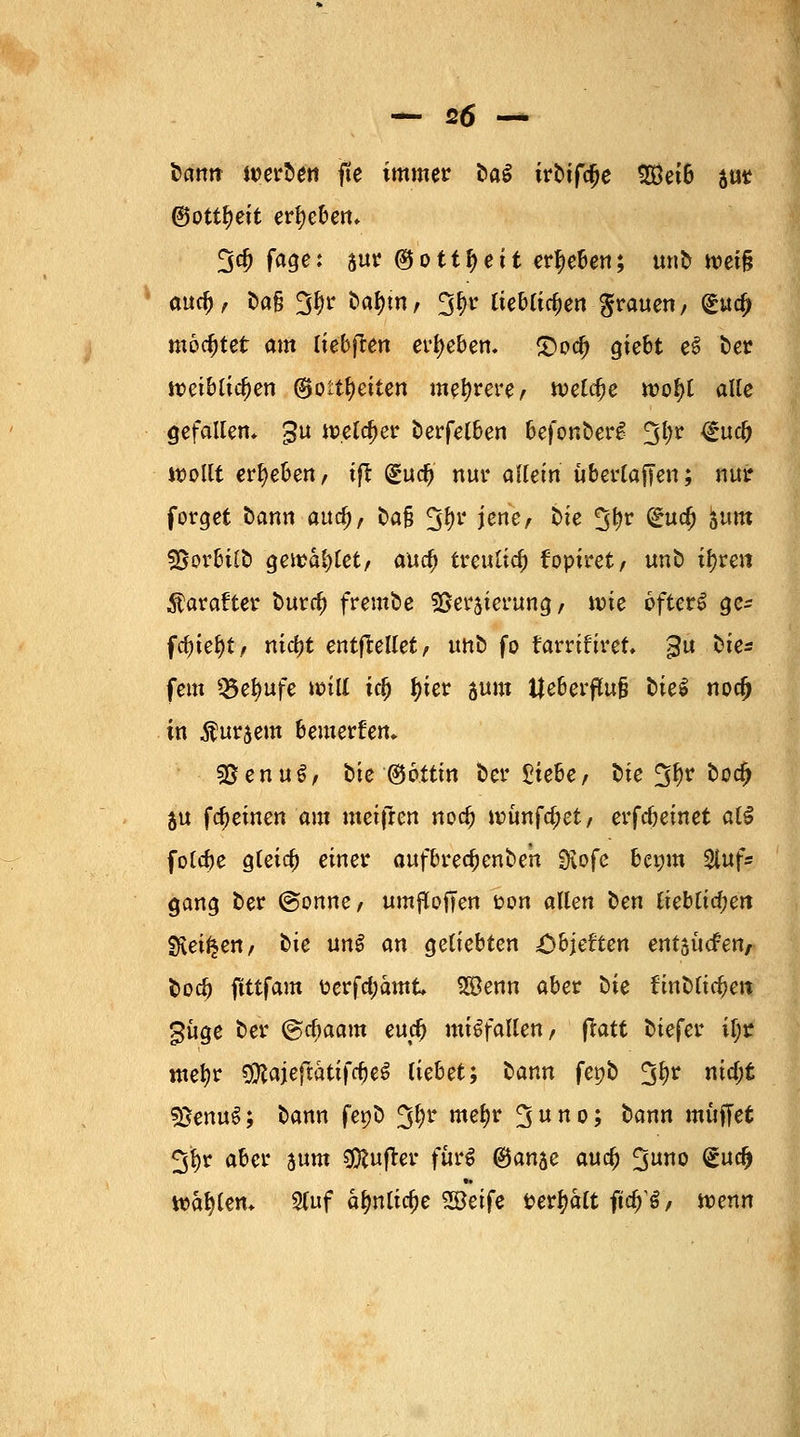 tarnt werben fte immer üa$ irbifcfje 2Bet6 $ut ©ott^ett ergeben* 5$ f<*9e; S«r @ott^eit ergeben; mit tvei§ aucf), t>a§ 3$r bafjm, 2$r lieblichen grauen, (guc^ mochtet am liebten ergeben. £>od) giebt e6 ber weiblichen ©ott^eiten mehrere/ welche woI>l alle gefallen* gu welcher berfelben befonberg 2$r ^uc^ wollt ergeben, ift (güdj nur allein übertajTen; nur forget bann aud), fc>a§ 3fyr jene, btc üjfyr ^u$ 5um ©orbilö getrauet, aucf) treutid) foptret / unb tyren Äarafter t>ura) frembe sgcrjierung / tvie ofterS ge- fd)ief)t, nicljt entftellet, unb fo farrifiret 3U ^ei fem üBetyufe *x>ill id) J>ier aum l|eberflu§ biel noa) in $ur$em bemerken, s&enu$, bie ®6ttin ber Stiebe, t>ie fjftr k°$ ju fcfjemen am meifren noef) wünfe^et, erlernet al$ folebe gleicf) einer aufbrecfjenbe'n SKofe bewm 2luf« gang ber @onne, um^ofjen ton allen oen lieblichen SRei^en, tie unS an geliebten ^bjeften entsuefen, toeö ftttfam üerfd;amt 2öenn aber öie ünMifyen güge ber @cf)aam euc^ mißfallen, ftatt tiefer if;r mefyr SJftajeftatifcfjeS liebet; bann fepb 3^r ™cf;t 3Senu$; bann fe»b Jjljr met)r 3ho> ^nn muffet 3l>r aber sunt dufter furi (Ban^e ana) %uno (£udj Wählern Stuf afmlicfje SEBeife t?er^a(t ftcf)^, wenn