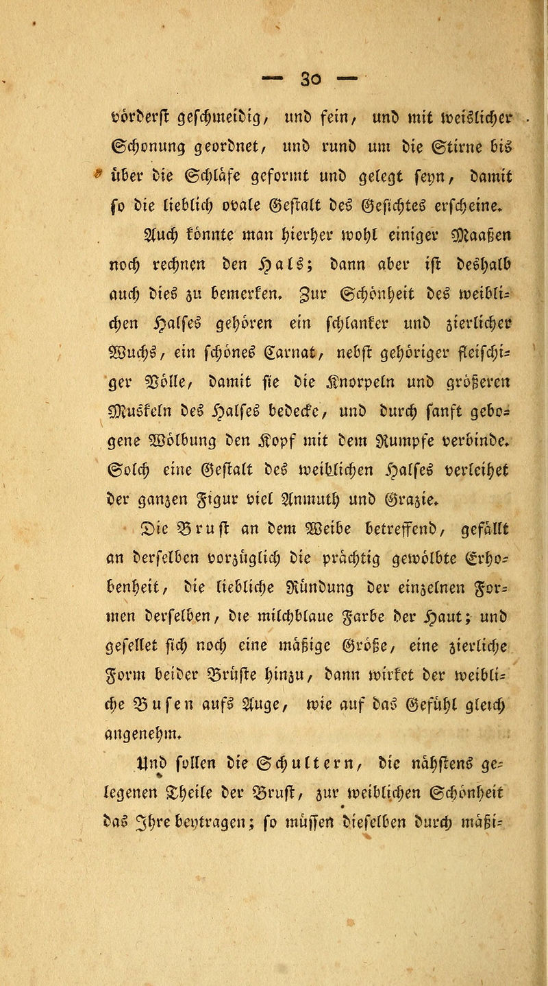 sorDerft gefclnneiDig, unD fein/ unD mit U)et3lid)er ©djonung georDnet/ unD runD um fcie ©tirne bt£ * über Die @d;lafe geformt unb gelegt fet;n, Damit fo t>te tieblitf; ofcäle @eftalt DeS ^eftc^teö erfc^jeme* %ud) tonnte man fyterfyer ipofjl einiget Cföaafjen nod) rechnen ben Spai$; Dann aber ifi: De$l;alb and) DteS 5 bemerken, gur <gc$6n£eit öcö n)ei6ti= d;en £affe6 geboren ein fcfjfanfer unD sierlic^er 3$t#9/ ein fd)6ne£ (£aruat, nebft gehöriger fleifd)^ ger ^BoUer Damit fte Die Knorpeln unD größeren CföuSfeln DeS ipalfeS beDecfe/ unö burd) fanft gebo- gene Söötbung Den $opf mit bem Rumpfe fcerbinbe, @otd) eine ®eftatt beö meitftcfjen ^>alfe^ serlei^et Der ganzen gtgur t>ict 2Cmtwt£ unb ©rajie» ■ £)ie ^5ruft an Dem 58eibe betrejfenb/ gefallt an berfelben fcorauglid) Die vvafyÜQ gewölbte (£rf)o* benf)eit, Die liebliche SKunbung Der einjetnen for- men berfelben, bte mildjblaue garbe Der S)aut; unb gefellet fta) nod) eine madige ®ro§e, eine aierlid;e $orm beiber prüfte ^in^U/ Dann wirfet Der weibli- che 35ufen auß %n§<>, ton auf Da3 (Befiel glet$ angenehm, Uni) füllen Die ©djultern, Die na^flenS ged- iegenen Xfyeik Der ^ruft, 5ur iv-eiblidjen (gdjonfjeit DaS ^Ijrebeitragen; fo muffen tiefem burd? nMi-