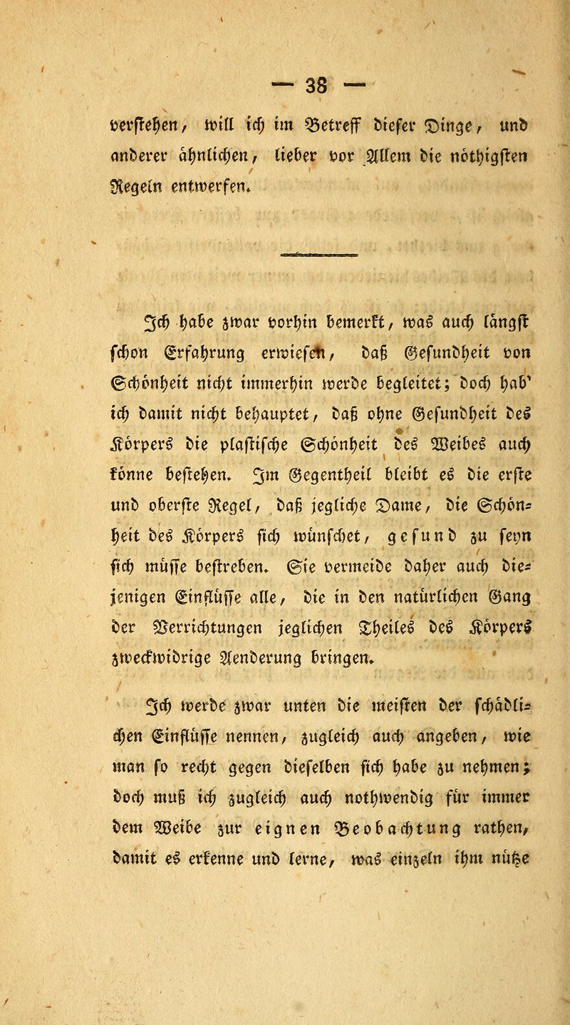 perffefjen, will icf; im betreff biefer £>inge, unb anberer älmlicl;en, lieber ppr Willem t)te neti)igj*en Regeln entwerfen* 5$ f)abe jwar porf)in Bewerft, wag auefj langft fefton (£rfa|rung erwiefett, ta§ ^efunb^eit pon (grfjpnljeit md)t immerhin werbe begleitet; bod) fyaV ta) bamit ntc^t Behauptet/ fca§ ofjne ®efunb^ett be£ $6rper$ Die plafUfcfje ©d)6nf>eit beS Weihet aucf> fönne Befreien* 3m ®egentl?eil bleibt eS Die erfre unb oberfte Siegel/ bo§ jegliche £>ame, t>te (§a)6n* f)eit beS $6rper£ fiel; wunfc&et, gefunb su feon $id) muffe befirebem @ie Permeibe bafyer aud) t>ie^ jentgen (gmftftjTe alle, t>tc tn ben natürlichen ®ang ber Verrichtungen jeglichen £f>eile$ be$ $orperS jweefwibrige Slenberung bringen* %tf) werbe jwar unten txe meifren ber fcfjabli* tfyen ^influffe nennen, augteic^ aufy anheben, tvie man fo red;t gegen biefelben ftd> fyabe su nehmen; bod) muß ic# äugfetc^ wd) notfywenbig für immer bem Weihe sur eignen Beobachtung ratzen, ^amxt ei ernenne unb lerne, ma$ einsein ifmt nu^e