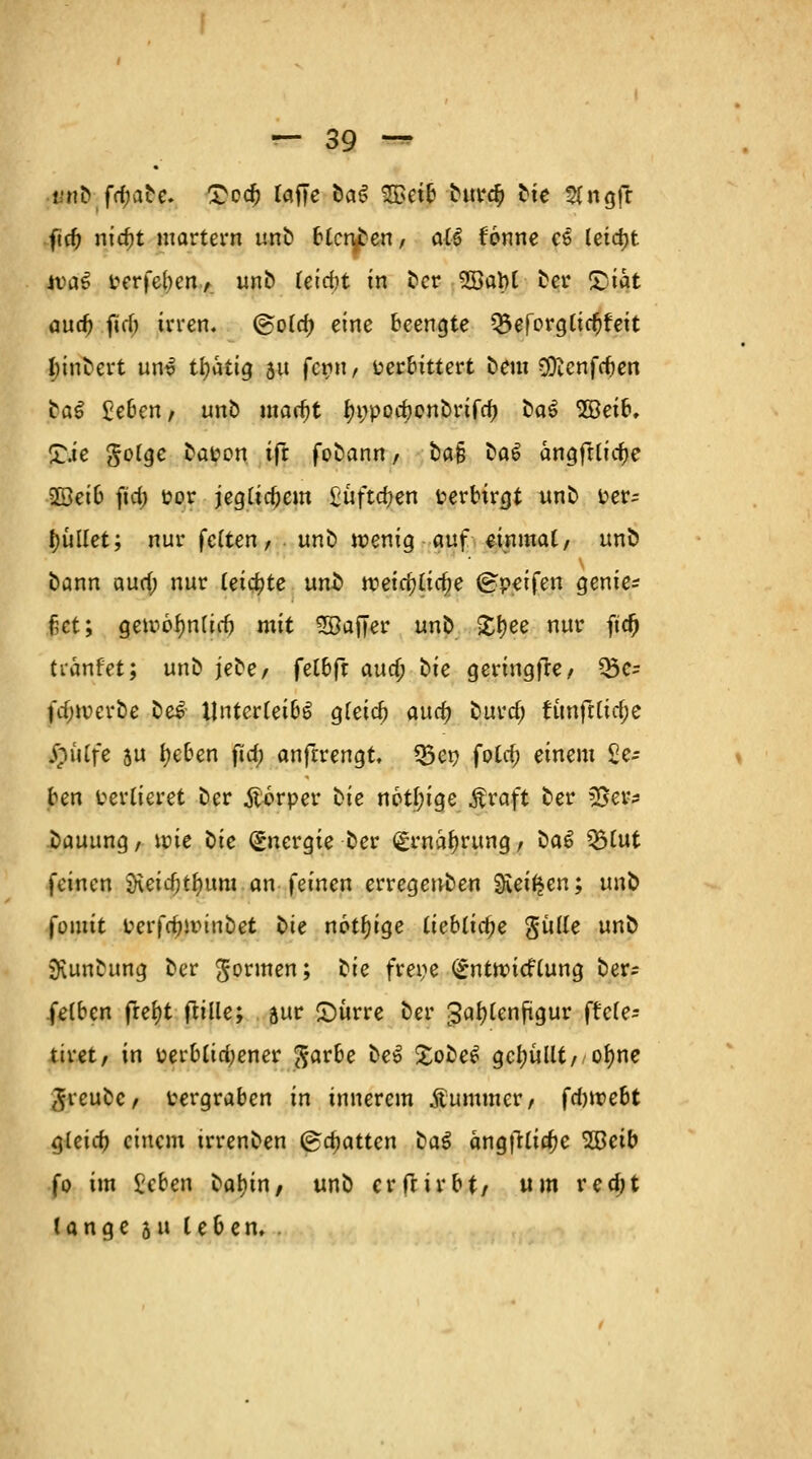 mi> frfjirte. £odj raffe oa$ SBetb bur$ bte Slngft fic^ nidjt martern unb blenden, all fonne C6 leicht n>a3 verfebcn, unb leicbt in ber 3öat)l ber £)iat audj fid) irren. (Bold) eine beengte ^öerorgttc^fett l)inbert unv ttyatig 511 fern, verbittert bem Sftcnfcben tal £eben, unb marfjt ^»podjcnbrifdj t>al 5öei6, £.ie $oIqc la\wn ift fobann , ba§ bal ängftlictye 5ßei6 ftd; vor jeglichem £uftdjen verbirgt unb ver= pullet; nur feiten, unb wenig auf einmal, unb bann aurf; nur leiste unfc tt?ctcf?£ic^e (greifen genie^ fiet; Qmbfynlid) mit 28affer unb £f)ee nur ftd) tianfet; unb jebe, ^elb^t audj bie geringffe, 35e= fdnverbe be£ Unterleibs gleich and) burcf; funfrltd;e feyife 5U fyeben ftd; anftrengt Q3et} fold; einem £e- ben verlieret ber Äorper i>ie n6tl;ige .ftraft ber ZSw* bauung, uue ^>ic Energie ber <£rnal)rung, tiaö £>lut feinen jKeidjtfmm an feinen erregenben Svet^en; un^> fomtt Perfdjminbet bte notf)ige liebliche Sülle unb jKunbung ber gönnen; tie freye (£nttt>icflung ber- felben frel)t flille; äur £)ürre ber Jaljlenfigur ffefe- ttret, in perblid;ener $arbe bei £obe£ gebullt, ofyne $rcubc, vergraben in innerem Äummcr, fdjwebt gleid) einem irrenben ©chatten ba$ ängfrli^c 2Beib fo im £cben bafyin, unb er fr irbtr um redjt lange 511 leben, .