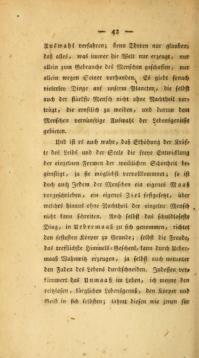 — 43 **■ $lu$n>atyt »erfahren; tenn £f)oren nur glaube«/ t»a§ alles, wa3 immer t>ie 5öelt nur erzeugt, nur allein $um (gebrauche DeS $ienfa)en gefdiaffen, nur aliein wegen ©einer öortyanDen* (£6 giebt fonad) vielerlei) CDinge auf unferm Planeten,, t>te fet&fl and) Der jtärfflc SjRenfc^ nictyt of)ne ytad)fyeit üera tragt, Die ernfrlid) su meiDen, unD Darum Dem $Renfd)en vernünftige %\x$tt>cfyl Der £eben3genüffe gebieten» UnD tffe eS aua) waljr, Da& grfyöljung Der Ärafc te De3 £eiH unD Der ©eele Die fret;e Entwicklung Der einseinen formen Der .wetblicbcn ©ctyöntyctt be? günfrigt, ja fte m6glid)ft trer&ollfommnet; fo ift Dod; attd; 3eDcnt Der sDienfc&en ein eigene^ SÜftaaf? i?ergefd)rieben, ein eigene^ 3 *e * fefrgefe^t, über weldjeS $inm$| oftne $?ad;tl)eil Der einzelne 2$enfa) , nid;i tarnt fdireiten, $ud; felbft DaS fc&ulDtofefte S)ing, in lt eb er maafj 51t ftd) genommen, richtet Den feffcefren Äörper 5 ©runDe; felbft Die $reuDe, DciS trcfflid)fre j?immel6-®efd;enl> fann Dura) Heber? maafj %8ai>n\x>i§ ergeugen, ja ^eü>ft and) mitunter Den $aDen De£ Gebens DurdjfdmetDem *jnt)etfen ücr* flimmert DaS tlnntaafj ^m hebert/ i$ metjne Den vei^lofen, f'arglicöen £eben£genu£, Den Körper unD föeift in ftdj fel&ften; tatymt Diefen wie jenen für