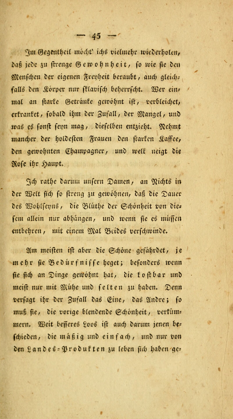 ^m ®egentf)eU mbd)V id)£ tnefme^r n>ieDerl)oCen/ Das jeDe 5u ftrenge ©eroofyntyeit/ fo ioie f!e jteö SOtenfdKn Der eigenen gm;t)eit beraubt, audj gleitf)* falls ten Körper nur fffa&ifdj befyerrfrfjt. 2Ber ein- mal an ftarfe ©eträufe gewohnt ift, fcerbteidjct/ erfranfet, fobalD if)m &er gufall, Der fanget/ unD n>a£ e$ fonft fei;n mag/ ^tefet^en ent3iel;t SRctymt mancher bei4 f?otDefren grauen &en fravfcn Äaffee/ ben gewohnten £l;ampagner, unD ivetf neigt Die £Hofe if>r Jpaupt, 3^ ratf;e Darum unfern ©amen/ an %lid)tf w Der SBeft ft'a) fo ftreng $u gewönnen/ Dafj Die £>auer De$ SöotyffemiS/ Die QMütlje Der @rf)6n^ett fcon Die« fem allein nur abhängen/ unD roenn fte e6 muffen entbehren/ mit einem SÖJal Q5eiDe6 üerfd-ttnnDe, 3(m meijren rft aber Die @cf)öne gefäbrDet/ je mef)r fte Q3eDürfniffe tyeget; befonDerS wenn fte jid) an £inge gewohnt Ijat, Die fofrbar unD meift nur mit SDJwftf unD fetten ju fjaben. £>enn fcerfagt if>r Der gufad Da6 (£ine/ DaS StnDre; fo mu§ fle / Die vorige bfenDenDe (&d)on\)cit, Mttum? mern. 2Beit befferes 8ool ift auc£ Darum jenen be- fdjieDen, Die mäßig unD ein fad), unD nur t?on Den SanDe^tyroDuften 5u feben fid) fyaben gc=