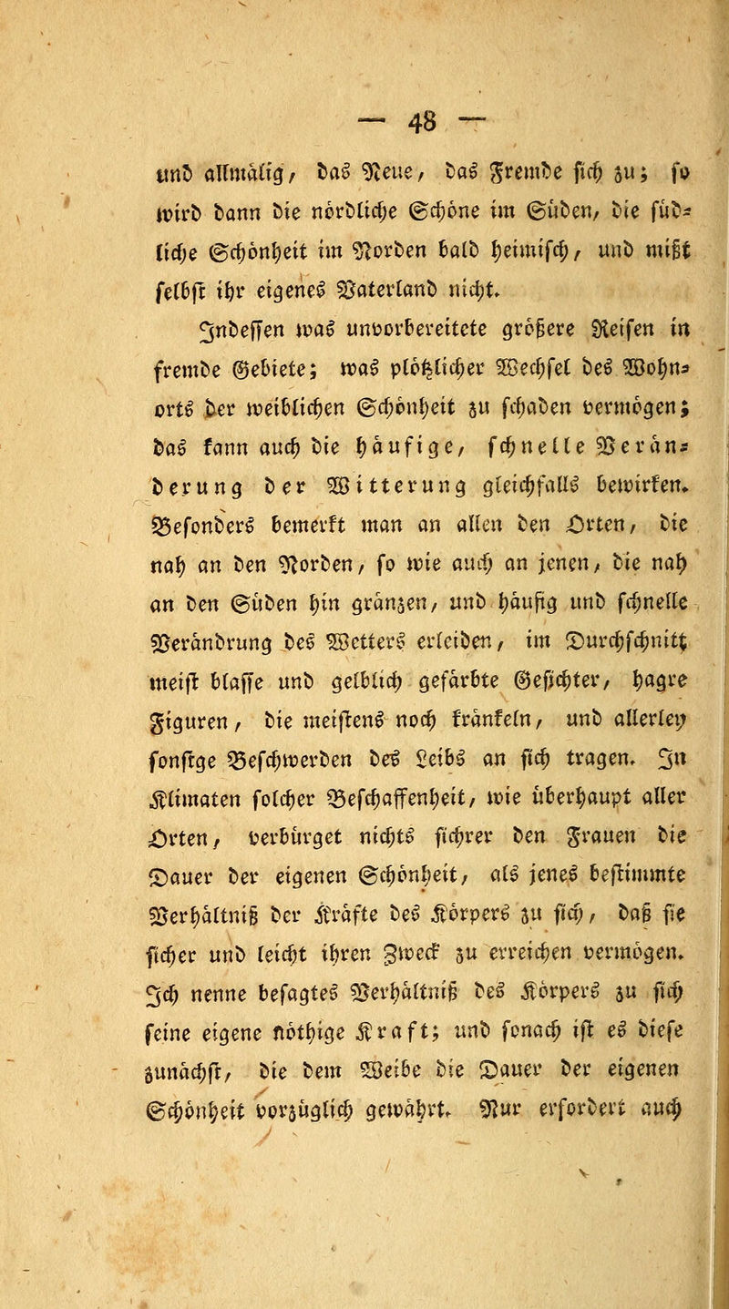 tmb aUmalig, bat 9leue, baß ^v ernte ficfc au; fo wirb bann bie norblicl;e @d)6ne im ©üben/ bie fub* licfje ®a;önl)ett im Sorben balb f)eimif$, unb mißt feC6fc i&r eigene! ^aterlanb ntdjt» ^nbeffen wa$ unvorbereitete größere Reifen in fremee (gebiete; wa$ plo^ttc^er ^Bec^fet be$ 28o^n* ort£ ber njetbltc^en @tf;6nl)ett 5« ftfmben vermögen; fea^ fann anc^ t)ie häufige/ fc^nelle 95 er an« berung ber Witterung gleichfalls bewirten. 25efonber$ bemerft man an allen fcen Orten, bte nal) an ben Porten, fo wie and) an jenent bie naf> an ben (Buben f>in graben, unb Jjaujüg unb fclmelle SOeranbrung bes SBetterl erleiben, im S)urcf}fa)nit$ nteift blaffe unb $elbüä) gefärbte ©eficljter, tyagre giguren, bie meiftenS nocfj franfeln, unb allerlei; fonfrge 25efcl)tt)erben be$ Sei6^ an ftd) tragen. 3» Älimaten folcf)er Q3efcf)affenf)eit, wie überhaupt aller Orten/ verbürget nic^t^ ftc^rer ben grauen bie £)auer ber eigenen ©c^on^eit, atf jeneS beftimmte SSer&ättmfj ber Gräfte be$ ÄorperS ju fiia), ba% fi'e ftc^er unb reicht ibren gwetf su erreichen vermögen, ^dj nenne befagteS sßei^altni§ beS ÄorperS jti fia) feine eigene nötige ßraft; unb fonaefj ift eS bie{e tunatyft, bie bem Söeibe bie Gatter ber eigenen ®#6n&eit Por$ügli.cl) qewtyvU 9lur erforbert aufy