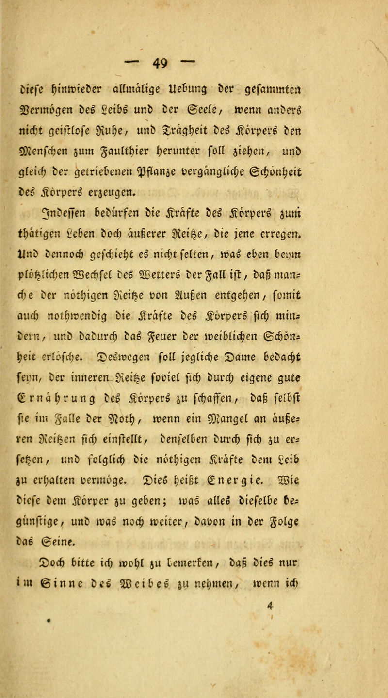 tiefe (unlieber allmätige Hebung ber gefammten Vermögen be$ $etb$ unb ber @eele/ wenn anberS niefct geifrtofe Sftufye/ unb Sfcrägfyeit be$ ßorpere ben 9Dienfcf?cn 511m Jauftbier herunter foll hity<Wr unö gfeirij ber getriebenen $3ffonse Perganglta;e @cf)pnf)eit be$ .ftorpcrS e^eugen. ^nbejjen beburfen bte Äräfte be$ ÄorperS sunt tf?atrgen >jeben bod) äußerer SKei^e, bte jene erregen, Unb bennoef) gefduefyt e£ nicbtfeüen, waS eben bei)m plo^ItcOen 20erf)fe( be3 Retters ber§alUfr/ oajj man* cf?e ber nötigen SKei^e Pon 2iu§en entgegen/ fomit aueö notbircnbig bte Gräfte be£ .ftörperS fja; min* beru/ imb baburrf) baö $euer ber ioeibüdjen ©c&ons |>€it er £öfa)e. Seewegen foll jeg[ttf;e Same bebaut fern, ber inneren $Het£e fotnet ftc^ bura) eigene gute <£mäf;rung beS £6rper$ au fa;affen, bafj feltyß fte im §aQe ber ^ottj, wenn ein Mangel an äuße- ren Sieigen ftd> einfreUt, benfefben buref) ftrf) au er* fe£cn, uno \oigud) üie nötigen Gräfte beut £ei& ju erhalten permoge. £>ies fjeißt Energie. 2öie biefe beut Körper au geben; was aüeS btefelbe Ce* günfrige/ unb ipa6 noa) weiter, baPcn in ber Jolge bae £eine. £>od) bitte ief) »o&l ju temerfen, bab tiieS nur int ©innc be$ 2ßcibe6 au nehmen, wenn irf) 4