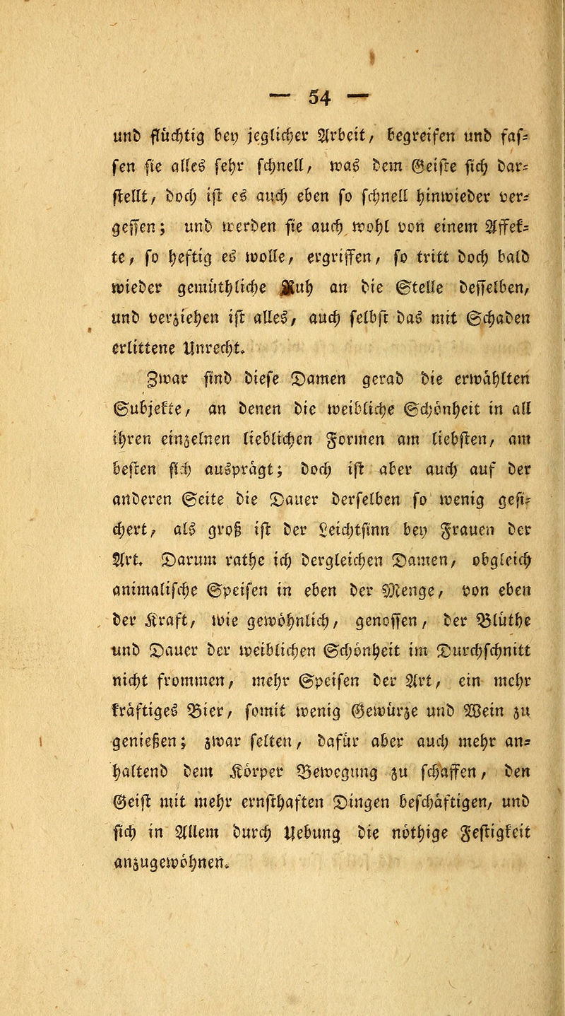 1 — 54 — un£> ffurfjtig frei; jeglicher Arbeit/ begreifen unb faf* fen fte alles fefyr fc^nelt r trag bem ©eifre ftd? bar= ftellt, bocl> ifl e$ and) eben fo fdmell fyinwieber fcer* gefTen; unb werben fte aud) wof)l uon einem Sfffef* te, fo ^efttd.eö wolle, ergriffen, fo tritt boa) balb wieber gemütf)lid)e JRu$ an bie ©teile beffelben, anb Beratenen ift alleS, aua) fetbfr ca^ mit (&d)aüen erlittene Unrecht gwar ft'no tiefe tarnen gerab t>te erwählten ©ubjette, an benen t>te weibliche ©d;6nf)eit in all ifyren einselnen lieblichen gönnen am Ikhften, am beften flcfj ausprägt; bodj ift aber aucf) auf ber anderen <§eite bie (Dauer berfelben fo wenig geft? djert, at$ grof? ift ber £eid;tfinn bei; grauen ber 5frt* 2)arum ratfje ia) dergleichen tarnen, obgleich ammaltfc^e <&pti\en in eben ber Strenge, t>on eben ber Äraft, wie gewo^nlid), genoffen, ber Q$lütl)e unb Stauer ber mihlirf)<m @d;6nl?eit im <%}uvd)fd)nitt md)t frommen, mel;r @peifen ber 3lrt, ein mcfyt fraftigeS Q5ier, fomit wenig ©ewürse nnb Wein su genießen; jtoar feiten/ bafur aber and) mefyv an* fyaltenb beut $6rper Bewegung $u fd;aflrcn, ^en ©eiffc mit meljr ernft^aften fingen befdfafligen, unt> \\fy in allein burd? Hebung lie nottnge geftigfeit anzugewöhnen*