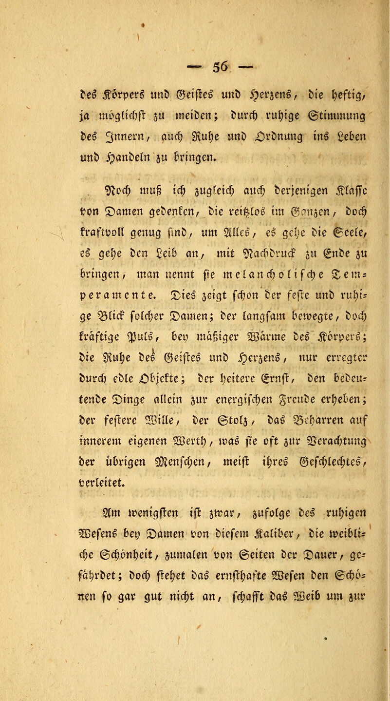 be$ $6rper$ tmfc ®etfteS unb £er$en6, bie fyeftig/ ja mogltcOft 3U meiben; burd) ruhige ©ttmmung be6 3nnern/ auc& ^u^e un& £H*bnung inö ßeben unb jpanbeln au bringen. jfcocjj muß i.c§ sugtetcf; auef) derjenigen .Straffe f?on ©amen gebenden/ bte retfcloä im j&ansen/ borfj fraftüoll genug fmti, «m seilet/ e£ gebe bte ©eete, e£ gel;e ben £eib an/ mit sftadjbrudF 51t (£nbe ju bringen/ man nennt fte meUncfroltfdje Sems peramente. ©iel scigt fdjon ber fefxc unb ru^i* ge ^(icf fo£d;er ©amen; ber (angfam belegte/ bod) fraftige tyutöt bei; mäßiger 28'anne beS'ÄorperS; bte $ufye bee ®eifte$ unb £er$en§/ nur erregter burcö ebfe Objefte; ber Weitere (£rnft, ben bebeu^ tenbe ©tnge allein jur energifcf)en greube ergeben; ter fefrerc Stile/ ber ©tofa, ba§ $5ef>arren auf innerem eigenen Siöertty / tt>a§ fte oft sur fBerad)tung ber übrigen SKenfc^en/ metft ifn*e£ ®efcfrted?te5/ verleitet 2(m wenigften tfl 5»«/ ^folge be$ ruhigen 2£efenS bei; ©amen ton biefem Kaliber, bie ivcibtt- cf>e ©d)6nf)ett/. $uma(en uon ©etten ber ©auer, gc- färbet; boa) fiefypt baS ernftyafte 2öefen ben (£#6s rten fo gar gut nic^t anr fc^afft ba$ Seib um jur