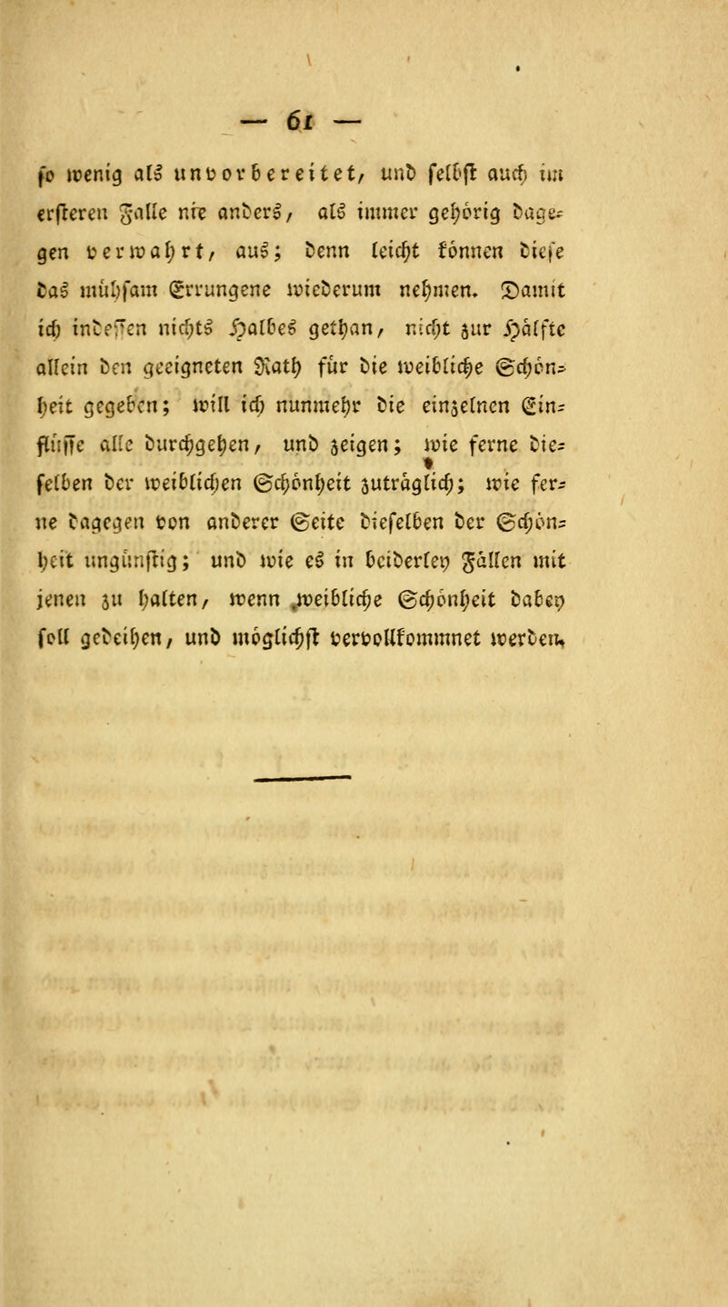 fo wenig att unvorbereitet, unb fel&fi cnuf> im erfteren gaUe nie anbcrS, aU immer gehörig bage* gen verwahrt, auS; Denn tetc()t fonnen biefe fca£ müöfam Errungene wiederum nehmen. &amtt id) tnbeften mc&tS JpalbeS getijan, nicf;t 5ur Raffte allein öen geeigneten 3\atl> für oie weibliche ®d;6n* |>eit gegeben; will icf) nunmehr Die einsetnen (Hn? ftiiffe alte burdjgefyen, unb jeigen; ivic ferne bte^ fetben ber voiiblidjzn ©c^onfyett jutraglia); n?ie fer* ne Dagegen ton anberer <§eitc biefelben ber (g^pns l;eit ungünfrig; unb tote eS in betbertep fallen mit jenen 31t l;a(ten, wenn .weibliche @c^6nl;eit bahsx) feil gebeten, unb möglich fcer&ollfommnet werten.