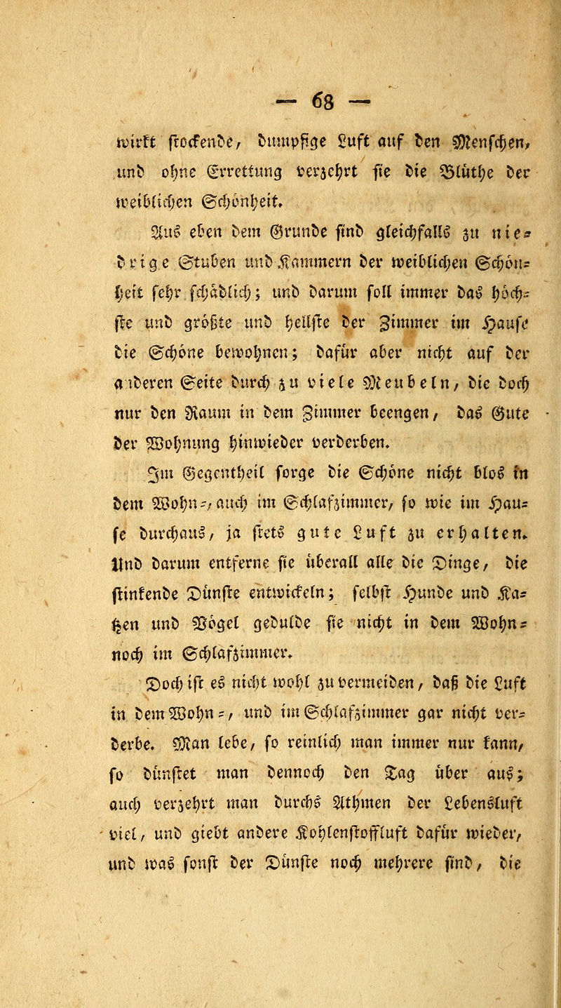 hrirft'fnxfen&C/ Dumpfige Zuft mf Den gf^enfc^en/ unD oljne (Errettung fceraetyrt fte t>ie 55t«tl;e 55er \veih{iä)tn @c!)6ni;ett $us? eben Dem ®runDe ftnD ^Cet^faU^ 31t nies Drtge ©tufcen w&^mmern Der n>et&tfcf;eit (gc&oiis {jeit fef>r fdjaDüdj; unD Darum foll immer t>a^ f)6rf)~ $c |mD größte unD fyetfjle Der gtmmer im $au|V Die <§d)bne ben?ol;nen; Dafür aber ntcfjt auf Der aiDeren ^ette Durc^'ju fctele $teubeCn/ Die Doc() nur Den 2fiaum in Dem gimmer beengen/ DaS (&ute Der pi>|nt;ng ijimr-ieDcr fcerDerbem 3m @egcuti)eU forge Die @cf;6ne nic^t btoS fit Dem SBol)n-;a\td) im ©cfjlafaimmer, fo wie im jpau* fe Durchaus/ ja ftetS gute £uft au erI;altem UnD Darum entferne fte überall alle ^ie £)inger t>ie frinfenDe fünfte enür-icfeln; felbft £unDe unD .SCa* fjen unD &6gel geDulDe fte nia)t in Dem SBo^n- noc^ im ®d)lafsimmer, 2)od) ift e3 mcf)t n>of)t au r-ermeiDen t Dafj Die Stuft in DemSöolm-, unD im ©djlafsimmer gar nic^t üer^ Derbe. $ian lebe, fo reinlia; man immer nur fann, fo Dünftet man Dennoch Den £ag über qu$; and) üerjeljrt man Durcb£ $tt)men Der £eben&uft üiet, unD gtebt anDere ^ot)Cenfioffiuft Dafür nneDer, unD wa$ fenft Der fünfte noef) mehrere fünD/ Die