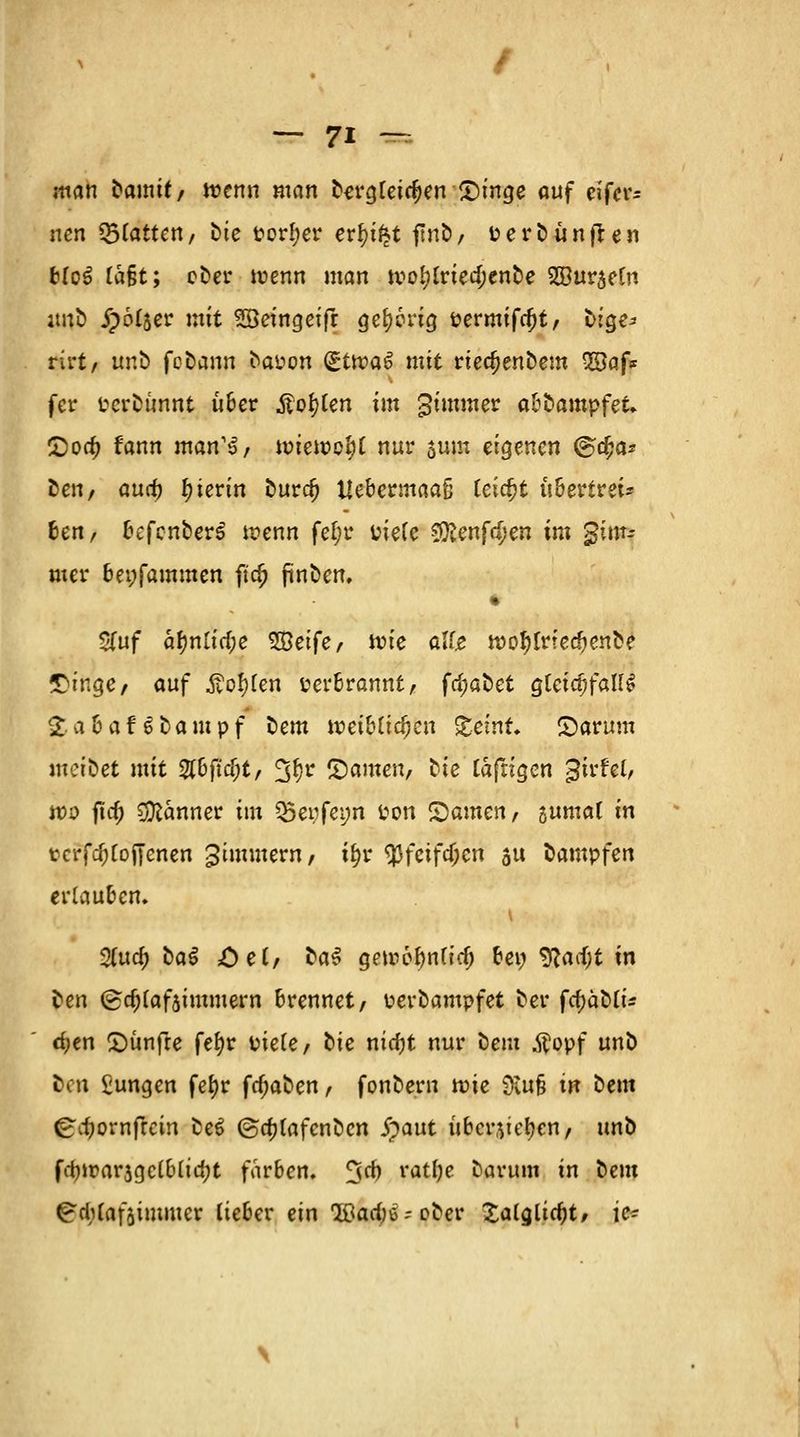 man fcamit/ wenn man Dergleichen £)inge auf cifer= ncn Ratten, Die Porl;er er^tfet ftnb, fcerDünften b(c3 ta&t; eDer wenn man wo^lriedKnDe 2öur$eCn imD Spottet mit SBeingeifr gehörig Permifcfjt/ ötgi* rirt/ unD fcDann Daüon (gitvat mit riedjenDem 2Baf* fer PcrDünnt über Äo^lcn im gimmer abDampfet. £oa) fann man^, wieweit nur $um eigenen ©cfja* Denr aua) hierin Durcf) tlcbccmaaß leicht ubertrei* ben/ befcnberS wenn fetjr piefe 9ftenfd)en im gim- mer beyfammen fta; finden. Sfuf a\)nüd)e Weife, wie alte wotylrferfjenDe fDingc/ auf Äotyfen Perbrannt, fc^aDet gleichfalls SabafSDampf Dem wef^i^en £ctnt, JDarum metbet mit 2tbficf;t, ^fw tarnen, Die lafrigen gwfel, wo fta) Banner im $5epfet;n ton tarnen, sumal in tcrfdjroiTenen gtmmern, t&r $fcifcf;en au Dampfen erlauben. %nd) DaS öe(/ DaS gewebnlicf) bei; yicufyt in Den (gcf;laf$imntern brennet/ perDampfet Der fcfjäDli* tf>en £>ünfre fef)r üiefe/ Die nidjt nur Dem $opf unD Den £ungen fef?r fcf;aDen, fonDern wie 9tu§ in Deut ^djornfrem De6 @a)[afcnDcn jpaut überstehen, unD fd)war$gelblia)t färben. %d) ratlje Darum in Dem g'chfafaimmer lieber ein Q&arf^oDer Xalcjlicfjt, ic~