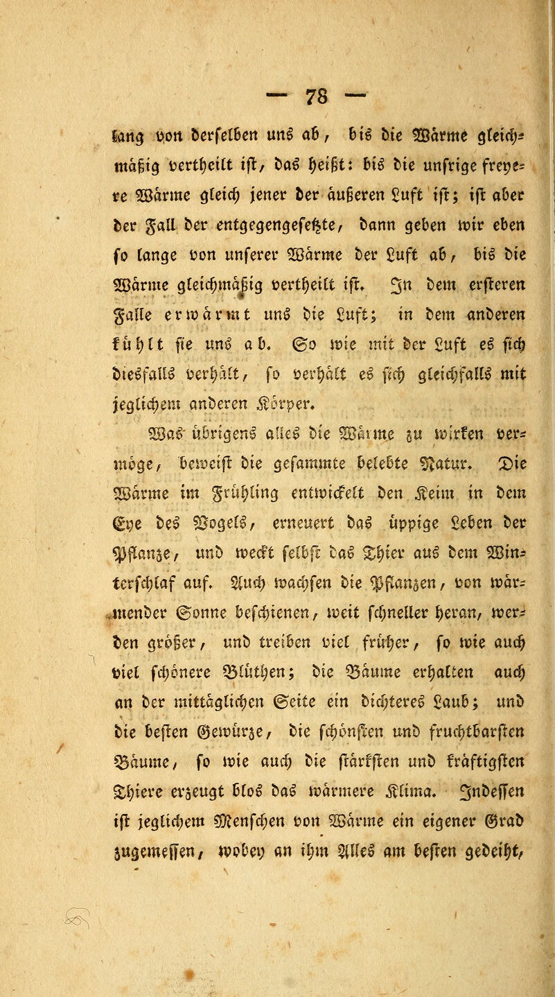 Sang öfört bcffetBett un§ a6, 6t^ bte Särme gteta> mäfjtg t>ertf?citt ift, bat ^ei^t: big tie unfrige freie- re «Banne ^teic^ jener ber äußeren %uft ift; ift aber ber gall ber entgegengefe^te, bann geben nur eben fo lange fcon unferer SBärme ber £uft ab, bie bte SB.armc gleic§mä|ig &ertl)ettt ift. %n bem erfleren ^alle erwärmt uns bte %u$t; in bem ünbeven fül)lt fte un£ ab. @o wie mit ber £uft e$ firfj fcteSfaUS i?er|alt, fo öerf)ält e6 f*cf) gleichfalls mit jegticfjent anhexen Körper» %Ba$ übrigen^ atleS bie SSBänne au wirken fcer* möge, beweifl hie gefamntte belebte SJatur». 2)ie SBärme im $rüf>ting entwickelt ben Äeim in bem (£t;e bes $8oge(S, erneuert ba$ üppige Seben ber Sßflause/ unb wecft feCbfc baS $#ter auS bem SBin± terfd)laf auf. 2fu$ warfen bie $ßanaen, fcon war- .menber (gönne bedienen, weit fcljneller f)eran, wer- ben großer, unb treiben üiel früher, fo wie au$ t?ie£ fd;6nere Q3lütl;en; bte Q3äume erhalten auc^ an ber mittäglichen ©ette ein bidjteres Staub; unb bte beflen ©ewürae, bie fünften unb fruchtbaren Zäunte, fo wie aurf) bie frarffeen unb fräftigflen Spiere erzeugt bloS ba$ wärmere $ttma, ^nbeffen ift jeglichem 9iftenfcfien uon 2Bärme ein eigener ®rab sugemeffen, wobei; an fym $Ue$ am beflen gebeizt, k^