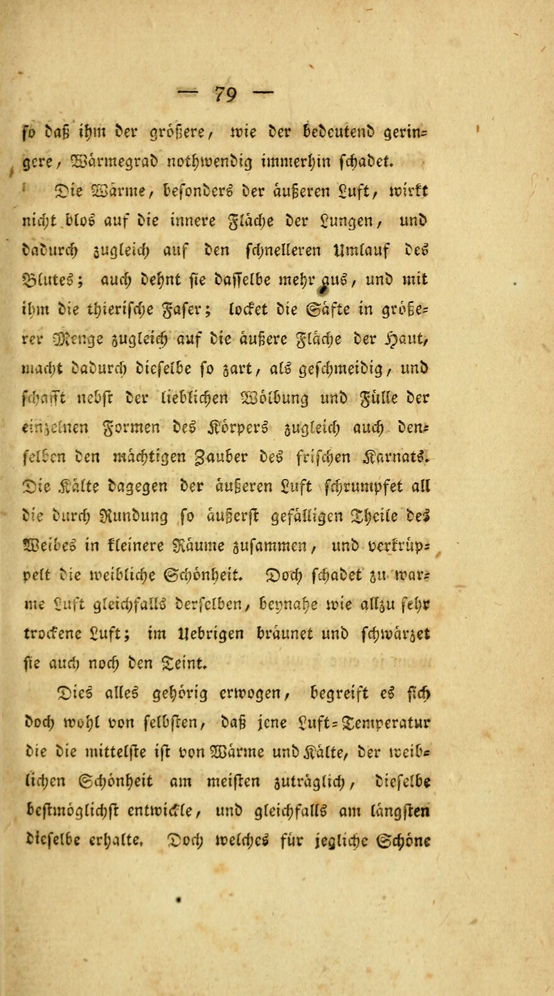 fo Dafj itym Der größere/ tt)ie Der beDeuteuD gerin- gcre, SSa.rmegraD notfnoenDig immerhin frfjaDet. £te SSarme, befonDerg Der aujjeren £uft, wirft nia;t blo$ auf Die innere §Iaa)e Der jungen, unD baturdj jugleicf) auf tm fd;neUeren Umlauf De6 $3lute$; autf) De^nt fte baffelbe metye au$, nnD mit ibm Die tf)ierifa)e $afer; tocfet Die <&afie in gro§e- rer SÖtttige sugletay auf Die äußere glacfje Der S)autf mad)t DaDurd) Diefeibe fo sart/ a£3 gefd;meiDig, unb f :Tt ne&ft Der (ieblia)en Söotbung unD gulle Der einzelnen formen De3 ÄorperS sugfeid; auc^ Den* felben Den mächtigen gauber DeS frifdjen $frt*iat# Sie Aalte Dagegen Der anderen %uft fd>rumpfet all Die Ditrd) SKunDung fo augerfl gefälligen Xfyciie DeS tBec&eä in fteinere Räume sufammen, unD perrrüp* peft Die weiUifye ©cöonbeit £)oa) fdjaDet yu war* me Sxtft g'eidjfallö Derfclben, bepna^e wie atf5u fel;r troefene ßuft; im Uebrigen bräunet unD fdjwarjet fie aud) noa) ten £eint. £>ies oUe§ gehörig erwogen, begreift e$ fscf> Doa) wo'ot Pon fetbfren, Dafj jene £uft= Temperatur Die Die mittetfte ijt Pon SBarme unD Aalte, Der werte (id;cn (£d;önf)eit am meiften suträglia), Dicfetbe bcfhnög[ia)fr entwiche, unD gleichfalls am längfren Dicfelbe erhalte, £od; weld;c$ für jeglta)e @a;6ne