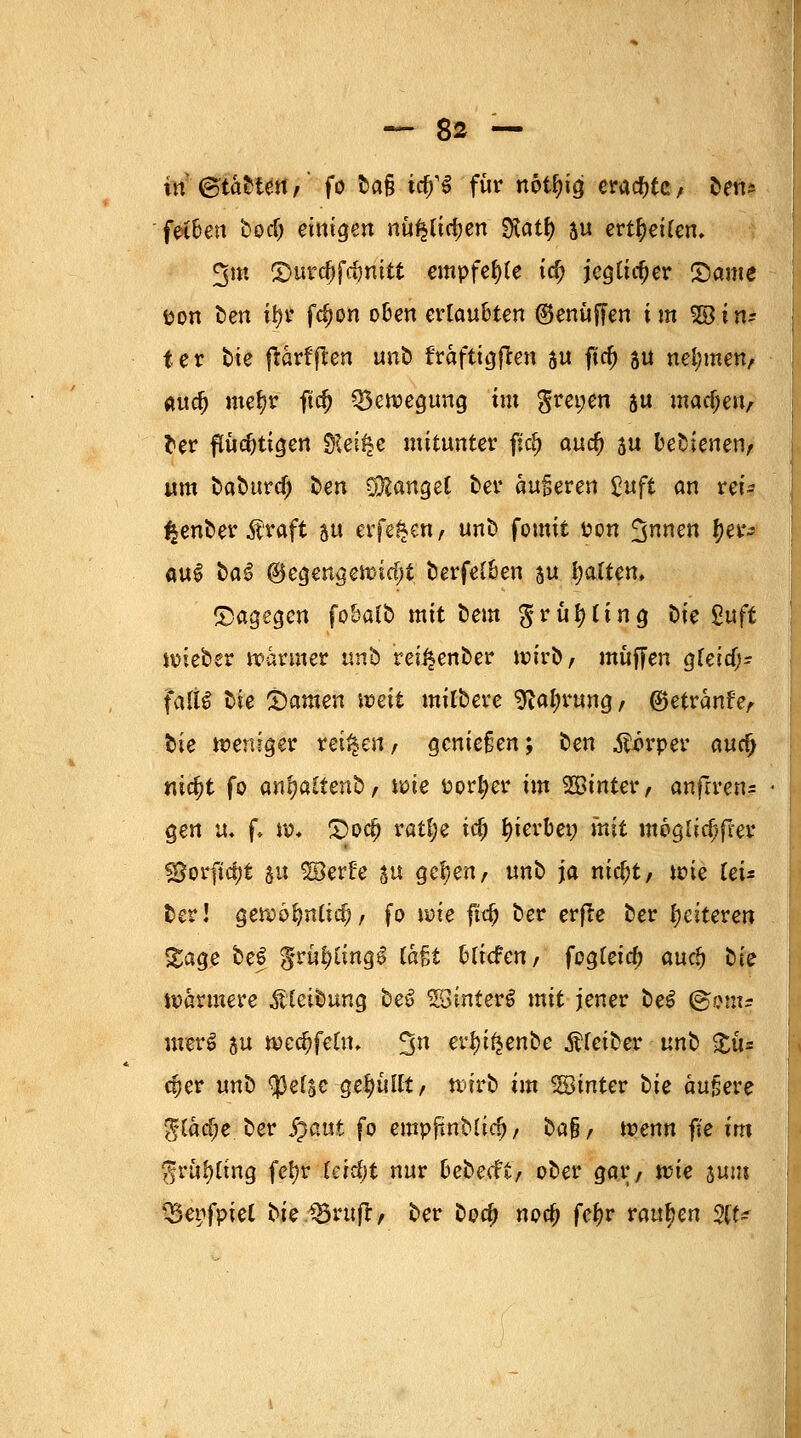 in <&taUett,' fo fcct§ t^§ für nötfn'g erachte / ben* fei&en bod) einigen nu^lidjen SKatf) ju erretten. 3m $urc()fc$mtt empfehle icf; jegtidjer ©ante pon t>en $i fc^on o&en ertau&ten ©enüffen im 2ötn? ter bte florfjlcn unb fraftigfren 5« ftd) gn nehmen, audj me^r ftd) Bewegung im grewen $u madjeiv fcer ftudjtigen §lei$c mitunter fiel) aud) su bedienen/ um tabure^ t)en Mangel ber anderen £«ft an rei* i|enber $raft su erfe^en, unb fomit pon 3nw &e&» m$ fca£ @egenge»id;t berfel&en au galten. dagegen fobalb mit beut $ruf)ling Die £uft »ieber »armer nnb reii$enber »irb, muffen gfeid)- falt£ bie tarnen weit mitbere 9lal;rung, ®etranf'eA tue weniger retten, genießen; ten Körper autf) nia;t fo an^atfenb, »ie Porter im hinter, andren* gen vu f. »♦ £5od) ratl;e td; hierbei; mit moglid/frer ©orftc&t 5« ©erfe ju gef)en, unb ja nidjt/ »ie (ei= ter! gewofmlid), fo »ie fid) ber erfte ber festeren gage §e$ gru^tingl iaU Miefen/ fogteid) audj tk »ärmere Reibung be$ SBinferS mit jener beS @om? merS ju wccfcfetn. 3n ertyifcen&e Leiber unb £u= djer «nb $efsc-ge$uKt/ »irb im hinter t>ie äußere $[äd;e ber £aut fo empjtnbüd), ba§, »enn fte im fjrit^ing fet» ferc^t nur &e&e.cft/ ober gar/ »ie sunt 35epfptet bte.förufl, ber boa) nod) fefjr raupen %U