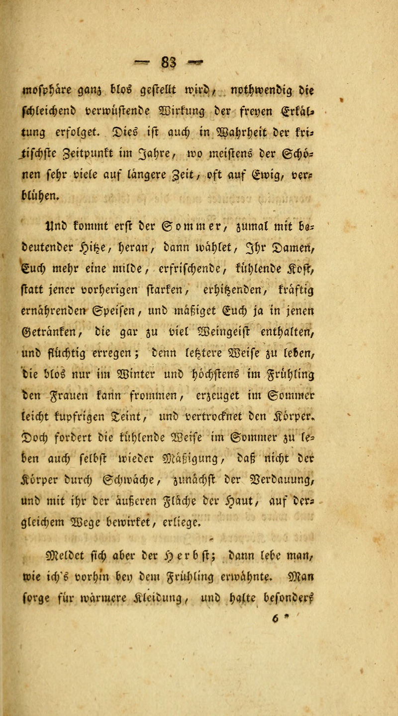 mofpf)are gan5 Uoi gefreut rojrc, notfjrcenotg bte frfjCeic^enb ttertruftenbe SBirfung frer freien (gvtal* tung erfolget. £>ie$ ift aua; in Söatyrtyeit Der fri* jitfc^jfre gettpunft im 3ö^re/ **>£ meifrenS ber @c^6- nen fefyr oiele auf längere %s'\t, oft auf (£toig, oer* fclu^en, Uno fommt erfr ber ©ommer, sumal mit ba* beutenber $pi§e, tjeran, bann toäftfet, 3^r Samen/ gua) mefyr eine mübe, crfrifcfjenbe, furjlenbe $ofr, flatt jener oorfyerigen ftarfen, erfu'f$enben, fraftig ernar)renben ©peifen / unb mäßiget (Sua) ja in jenen ©etränfen, tie gar su fciel ^Beingeifr entsaften/ unb flüchtig erregen; benn festere $Beife $u le&en, tie Mo3 nur im SOBinter unb r)6cfjjten6 im $rur)ling fcen grauen fann frommen, erseuget im ©ommer leicht fupfrtgen Steint/' unb ttertroefnet ben Körper* £>oa; forbert tie fitr^enbe ^öerfe im ©omtiier su fe- ben aua; felbft toieber Mäßigung, cafj nicf)t ber jtorper burcr) @d,uoäcf)e/ junac^ft ber 5ßerbauung, unb mit ifyr ber äußeren gtäd;e ber £aut/ (\uf ber* g(cicf;em SBege bewirf et, erliege. Reibet fta) aber ber j)erbft; bann lebe man, tote irf/6 oorijtn bei; beut ßrülHing enoatynte. tylan forge für loänucre tölcibung, unb tyajtc befonberf 6 *