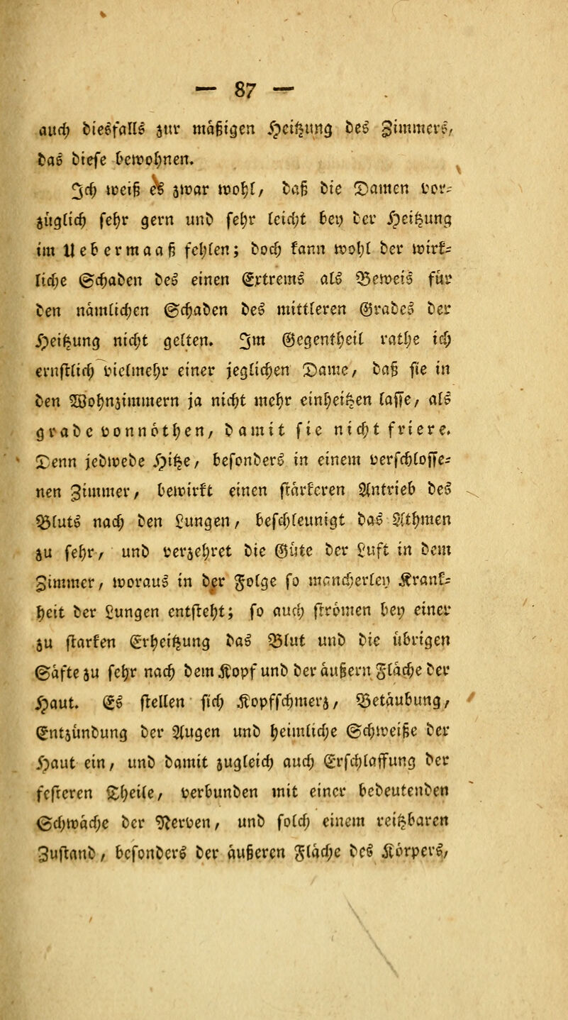 and) bietfalU attr mäßigen §cif*tmg bes Simmere, baö btefe ■(»ewo&nen. 3d) *üciß h swar n?o$f/ ba§ bte ©amen ^ augtia) fefyr gern unb fetjr tcta)t ben ber ipei^ung im Uebermaaf? fci;fen; bocf; fann »otjC ber ttajs Itdje (graben beS einen (Jrtrems aß QfytaetS für ben nämltd;en ©cfjaben be$ mittleren ©rabeö bei* jpeif?ung nid;t geltem ^m ©egenffyeit ratl;e ii) ernflfirf; inc(mef;r einer jeglichen £)ame/ ba§ fie in ben SBofynjtromern ja nitf>t mefyr eini)ei§en tafie, als grabefconnottyen, bamit fie nifyt friere» Denn jebwebe S)ifyf befonberS in einem fcerfc&lojte- nen gimmer, bewirft einen frärUcren antrieb beS f&luti nad; hen jungen, bcfcf;fcunigt bae 5ltfmten ju fefjr, unb terseljret bie ©iitc ber 2nft in bem Simmer, woraus in bfr $o(ge fo memdjerte» Äranf:* f)ett ber £ungen entfielt; fo auri) (Ironien bei; einer ju flarfen (grtyeifeung la$ tyiut unb hie übrigen ©afte &u fcfjr nadi) bem ßopf unb ber auBeru %lhd)e ber jpaut. (gö (teilen ftrf; tfopffcfjmera, «Betäubung, (£nt$ünbung ber $ugcn unb fyeimltdje @a;irei§e ber j)aut ein, unb hmit jugleia) aud; (£rfa)[affung ber fefreren Steile, fcerbunben mit einer bebeufeuben Qd)\vad)e ber Nerven, unb fold; einem reizbaren 3uftanb, bcfonberl ber äufcercn Slad;e tet ÄorpcrS, \