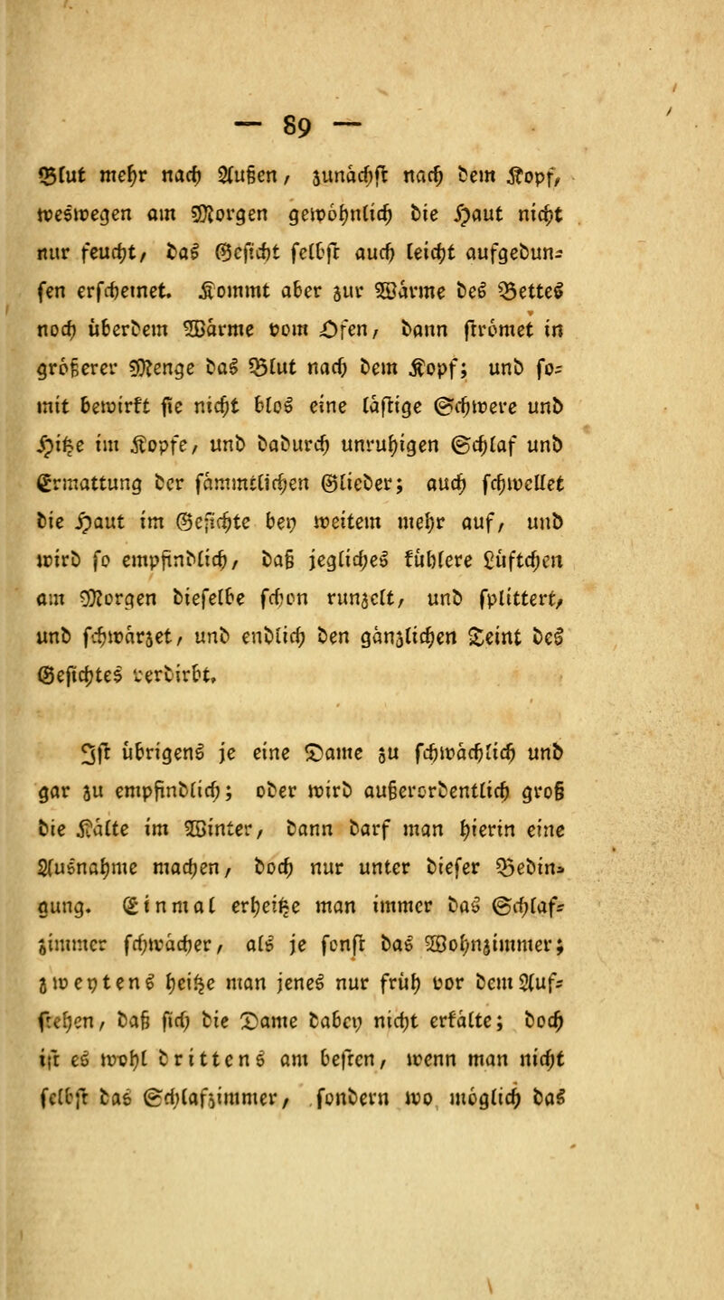 33tut mefyv tiad) %u§en, aunad)ft nacf) bem tf opf, weswegen am borgen gewofmlid) bte £aut nicfjt nur feucht/ bal ©cftrfjt fcCtfc aucf) leia)t aufge&una fen erfcbemet. .frommt aber jur Söarme be6 3$ette$ nod? übcrbem SBarme Pom öf««/ bann frromet in größerer Stenge bat *&lut nad) t»em Äopf; unb fo^ mit bewirft fie nidjt Uq$ eine täftige ©tijwere unb Jpifce im Äopfe, unb baburd) unruhigen (&d)ta\ unb (Ermattung ber fammtUdjen ©lieber; aua) fd) wellet bie 5)aut im (Beftc^tc bei? weitem mefyr auf, unb wirb fo empfinbtia), bafi jegtirfjeS tubfere £üftd)en am borgen biefelbe fdjen run^ett, unb fplittert, unb f^warset, unb enbüd) ben gänsliajen Seint bei <8ejta)te$ Perbirbt, %ft übrigens je eine £)ame ju fövoadjüd) unb gar ju empfinb(id); ober wirb au§erorbenttid) gro§ bie Saite im hinter, bann barf man hierin eine 2fusnat)me madjen, boa) nur unter biefer Q5ebin* gung. Einmal erljei^e man immer baß <&<i)taf: jimmer frf;wäd)er, a(£ je fenft bat Söof/njimmer; awepteng tjet^c man jeneS nur früty Por bem&ufr freien, bafj fid) bie 2)ame fcabci; nicfjt erfalte; boa) i|t ei nwi)l brittenö am befren, wenn man nidjt felbjt bai (gdilafoimmer, fonbern wo mog(ia) ba$