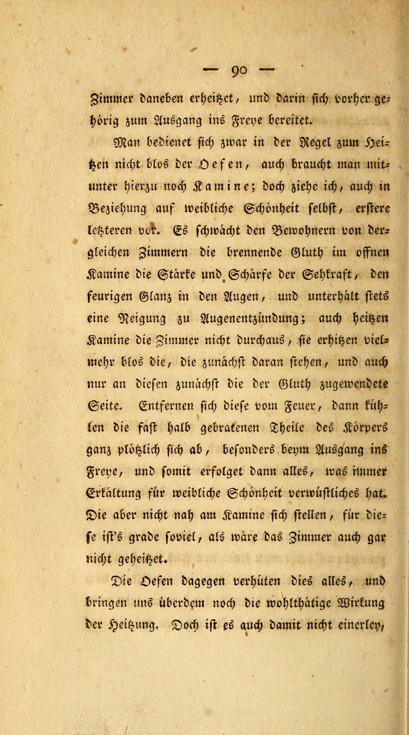 gtmmer barteben er&eifcet, unb bavin ftd; fcorljer ge* f>6rt^ jum #uggang in$ gm;e bereitet CDlan bedienet ftc£ jwar in ber Sieget juin S)eU £en nttfn: btoi? ber ;öefen, auef; braucht man mit- unter l)ter5u noefj Äamine; bod) aiei)e icf;, aufy in Q5e3tet)ung auf toeibltdje @d;6nf)ett fetbfl, erffcere legieren t>o$. (£$ fc()n)acf)t ben 35en>ot)rtertt fcon ber* gleichen gimmern t>te brernienbe ©tutl? im offnen Kamine bte &tavU unb^djarfe ber ©efyfraft, ben feurigen (Stfanj in ben Singen, unb unterhält ftet£ eine Neigung su Slugenentsimbung; aud) §etfcen Kamine bie gtmmer ntdjt buvfyauZ, fte erlügen tnefc me!)r blo£ bte, bie aunacfcft baran fiebert, unb autf) nur an biefen gunadjjr bte ber <&iutf jugewenbete ©ette, Entfernen ftd; bie^e fcom gener, bann U\t)= len bte faflfc f)alb gebratenen Steile be$ $6rper§ gart$ plo^tic^ ftc& ab, befonberS bet;m SluSgang inS greye, unb fomit erfolget bann alles, wa$ immer <£rfaltung für tt>eiblid;e @d)6nl)eit üernmfrlia;e6 ijaU £)ie aber nic^t nat) <nn Äamtne ftd) (teilen, für tie- fe ift13 grabe fofctel, al£ wäre btö gimmer aud) gar ntdjt geltet* CDie £>efen bagegen fcerfyüten biet alles, unb bringen unß überbeut nod) bte tx>of?ftf>atige 2öirfung ber #ei£ttngt £orf> ift e£ aua; bamit ni$t einerlei;/