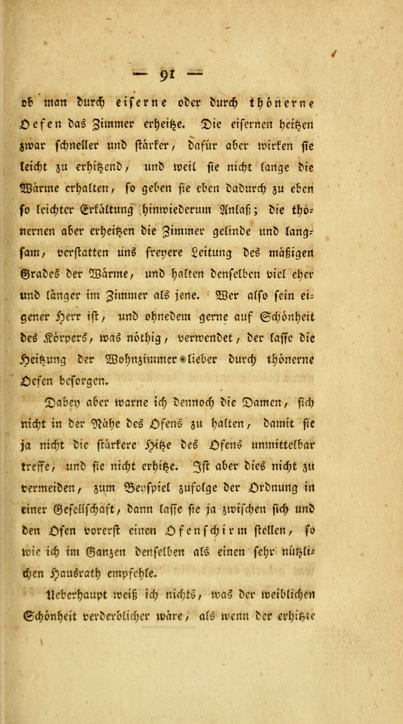 ob matt burdj eifern e ober burd) tfjonerne £efen ba^ gimmer ertyei^e, £>ie eifcrnen l?ei£en jroar fundier unb flarfer / bafür aber wivfen fte leicbt ju erbi^enb, unb weit fte niebt lange bie «©arme ermatten, fo geben fte eben baburc(j 5U eben fo fcicfjtcr grfaltung ;l)imtueberum 2(n(aß; t^ie tö- nernen aber crfyei^en ^ie Jimmer gelinbe unb lang; fam, terftatten ün$ freiere Leitung be$ mäßigen ©rabe§ ber SBarme/ ünt> galten benfetben i?ie£ efyer imb langer im 3immer al$ jene. 5Ber alfo ^cin ei- gener £err tft/ unb o^nebem gerne auf @a)6nf)eit beS .ftorperS/ tua6 notl)ig, perttenbet/ ber raffe i)ic fteiftung ber SDolmsimmer • rieber bur<# tönerne £cfen beforgen, Qabey aber tparne icf) bennoa; ^ie Qatnen, fUi) nirfjt in ber ^ä^e beg ,Öfen6 au galten, bamit fie ja niefjt lie frarfere Spitze beS OfenS unmittelbar treffe/ unb fie nicfjt erf)i$e. 3fr aber bieg nidjt 311 termeiben, jum *5erfpiel sufclge ber £)rbnung in einer <&e\eltfü)üit, bann (äffe fie ja jttufrfjen fid) unb ben ;Ofen Porerft einen £)f cnfcr)ir in (teilen/ fo teie id) im (Banken benfelben als einen fef)r nufetü $en jpau^ratr) empfcrjle. Ueber^attpt roei§ id) nicf)t6, tt?a«5 ber weiblidjen <£d)6nr)eit perbevMidjcr wäre, afu trenn ber evtjtfcte