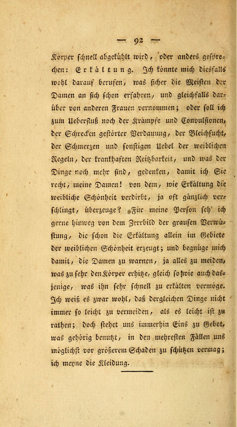 Körper fdmell abgefüllt wirb / ober anbers öefpre- cf;en: (£ r t h l t u n £♦ fjd) fonnte mid) ticSfall* tvoJ)C tarauf Berufen/ »a§ fieser hie ^Reiften ber ©amen an ftd; fdjen erfahren, unb gleichfalls bar- über fcon anderen grauen vernommen; ober foll tc£ 5um tjeberflu§ nod> ber Krämpfe tmb ßonoutftonen/ ber ©djretf'cn gehörter SJerbauung, ber 25leittfucfjt/ ber ©c^mersen «nb fonftigen Hebet ber Jt5eibtid)en Siegern/ ber franfljaften SRcifc6arfeit/ unb wag ber ©mge nodj mc^r finb, gebenden, bannt id; Sie rcdjt, meine ©amen! uon beut/ n?ie drtaltung tt'e weibliche @d;6nl)ett toerbirbi, ja oft ganslid; fcer^ fa)Iingt/ überseuge? »gür meine $erfon fei?1 id) gerne Ijinweg fcon bem gerrbilb ber graufen SSerwu* fUmg, bic fd;on bie (grraltung allein im Miete ber weiblichen ®d)bnl)eit erzeugt; unb begnüge xaiti) bamit/ hie ©amen 5« warnen/ ja alleS au meiben/ wa$5ufe§r ben$6rper etyi%e, gleid; fojwie auc^bafe jenige/ \va§ ilm fefyr fdmell 3 crtalten öermoge* £$cf; weifj e$ 5War wofyl/ bafj bergleidjen ©inge ntdjt ' immer fo leicht su t?ermeibenr alä e6 teid)t ifi 5« ratzen; bod) fielet im$ immerhin (£inS 5U ©ebot, wa^ gehörig benu^t/ in hen me^reflen fallen un6 möglidjft üor größerem©c^aben $u fd;ü£en vermag; id) met;ne bie ßteibung.