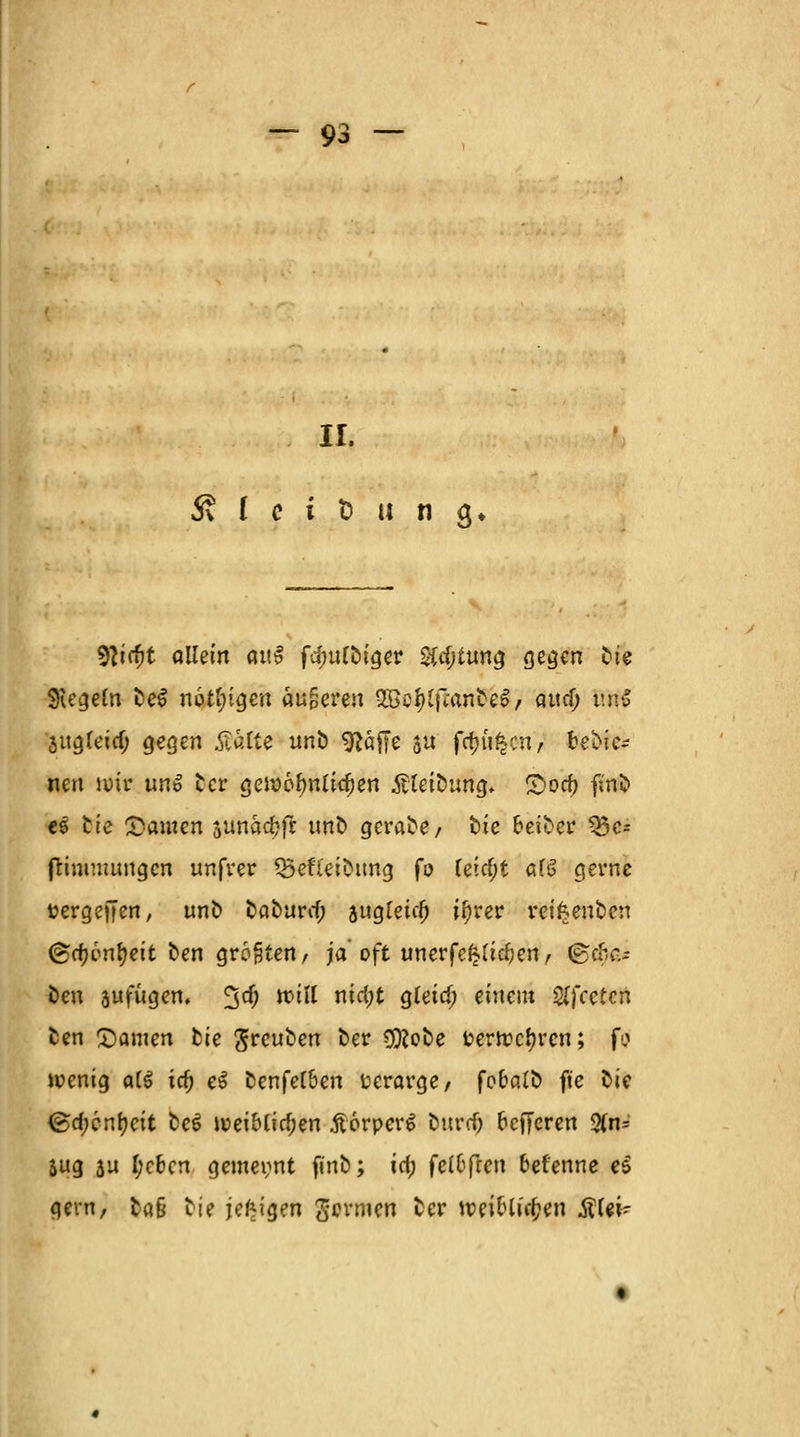 IL S I c i t> « n j. 9iir&t allein <ut$ fefmloiger Sichtung gegen £>ie Siegeln fceS nötigen augeren 9Bo$(fian&4> attcf; tm$ Sitgtetcf; gegen $alfe imb ^äffc $u fcfju^cn, fcebie- nen wir uno £cr gewöhnlichen Ätei&ufgf* Qod) ftoö e$ tte bauten sunacfcfr uno gerade/ fcie beider 33c= fHmmuugcn unfrer Q5efTeioung fo feiert af6 gerne fcergeffen, uno eaburrf; augfetcl) ;f)rer reifceuben &(i)vnfyeit oen größten, ja oft unerfektiefren, ©cfccu öeu jufiigen. %d) will ntd;t gleid; einem Sffcetcrt cen tarnen fcie $reuoen bev 9)?oee t?erwcf?rcn; fo wenig a(S id) eS cenfetöen üeravge/ foocUo ft'e oie <ga)cnf)eit t>e£ weibtifyen .ftorperS ourrf) octTcren 3(n= Sitg au I;cbcn gemeint finb; icf; felofrcn befenne ei gern, ta§ oie jefcigen Sonnen cer weioliffcen ÄUi*