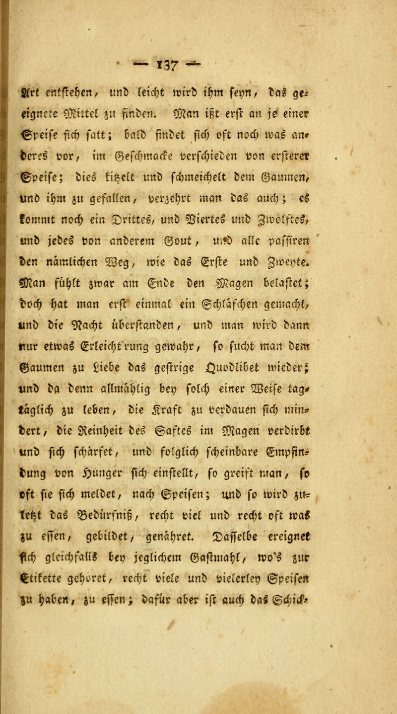 gfrt enffre&en, unb fetcfjt wirb if?m fet;n / l<\$ ge- eignete O^ittcl 51t finben, 9#an ifjt erft an j£ einer Greife fitö fatt; 6a!fc findet ftcf> oft nod; wai an* fceres t?or, im ©efdjmacfe tfcrfd;ieben i?on erfterer (Bpeife; ü'm ft^eft tnA fd)meid)elt bem (Bäumen, imö tfym ju gefallen, fcertefyrt man ta€ aud); e$ fommt nod? ein (Drittes, unb ©terteS unb gmcffteS, unb jebe^ tton anoerem (Sout, tWÖ alle pafftren fcen nämlichen 9Seg, wie ba^ grfle unb 3wepte. sßlan fü^Ct 3war am €nte ben s^agen belajlet;' fcoety f)at man erfl einmaC ein &$l&f$kn gemacht, tmb bie 9?ac^t uberftanben, tmb man wirb bann nur etwaS £r[etd;frung gewahr, fo fudjt man bem ©aumen ju Ziehe ba§ gefrrige XJuobtiDet wieber; tmb ta benn almtafHtg bei; folc$ einer SBetfe tag* iagtidj ju (eben, bte £raft su verbauen ftdj min* fcert, bie Steinzeit beS ®aftc$ im $ftagen fcerbtrbt tmb fta) fcfjarfet, unb fo-glid) fd;einbare gmpftn? fcung toon junger fta; einftellt, fo greift man, fp »ft fte ftd; melbet, narb ©peifen; unb fo wirb gifte te^t tat Q3ebürfm§, red)t tiet unb rcd;t oft toa$ %\x ejjen, gebitbet, genauer. £)affe(be ereignet fri) gteid;falf& bei? jeg(irf)em ©afhuafjf, wo'3 juc €tifette geboret, rerfjt ütele unb steuerten ©peifert %u tyaben / au ejjen; bafür aber ift auef) bat (gdjitf* /