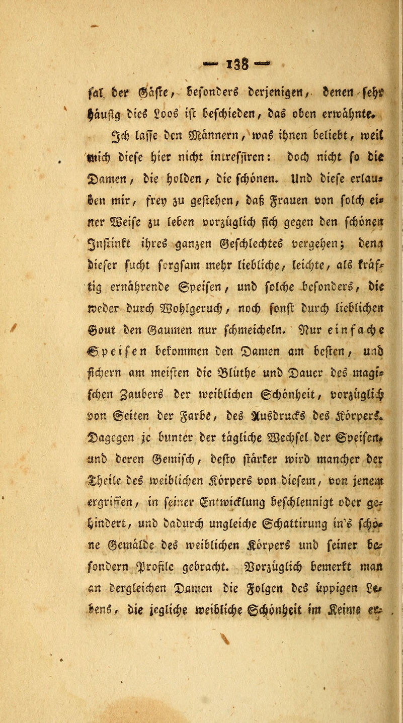 fai. tet ©afle / SefonberS berjentgen, denen fe§? f aufig btcS £co£ ift hefcfyieben, bat oben erwähnte* 3$ tafle ben Bannern, wag itynen Beliebt, weit *md) biefe ^ter niriji intrefftren: becö ntd?t fo bte £)amen / bie falben f bie fronen. Unt tiefe erlau* $en mir, fre» %u gefielen, bafj grauen öon fote^j et* ner ^Seife ju [eben Porsuglicfo fiid) gegen ben fefjcnen Jnfnnft ifyreS ganzen ®ef$tecfjte6 »ergeben; ben.1 biefer fuefrt fergfam meljr liebliclje, leiste, al$ traf* tig ernaljrenbe ©peifen, unb fotdje bcfonberS, bie Weber buvd) ^Bc^Igevua), nod? fonfe burdj iicblidje« ®out ben (Bäumen nur fdjmeicbetn, tftur ein fad) 6 &$eifen bekommen ben ©amen am beften, urö feiern am meifren bie >8lut&e unb 2)aucr bei magf* f$en gauber^ ber weiblichen ®d}6nt;eit, t?or5tigli# fcon fetten ber garbe, be£ 3(uibrucF$ be£ $6rper&> dagegen je bunter ber tägliche SBec&fct-Öer @peifcrt# unb beren @$emifdj, befb frarfer wirb mancher ber Zueile bei weiblichen ,S!6rperg üon tiefem/ fcon jenem ergriffen, in feiner (gmwicflung beft&Ceunigt ober ge* linbert, nnb baburtf) ungleiche @a;attirung itfi fa)o* ne (gemalte beS weiblichen $6rperS unb feiner 6# fonbern Profile gebracht. sBcrsügltd? bewerft man «n bergleirfjen Tanten tie folgen be6 üppigen £e* ienS, tie jegliche weibliche @#pn£eit m $em?e et» \