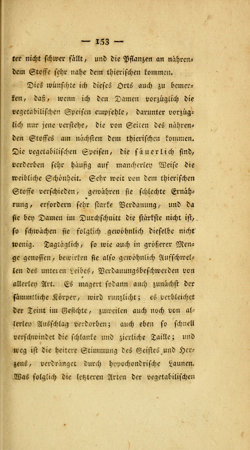 tcr nid;t fdnper fallt, unD Die Wanden an tttynns Dem (gtejfe febr nabe Dem tfyterifcf;en fommctu £>ico nmnfdjte id) DiefeS £)rt6 aud> su Reuter« fen, ^a§, jvenn ta) Den tarnen porjügiid) Die t?cöetabitifd;crt ©Reifen empfehle, Darunter perjug- lief; nur jeuePcrfrebe, Die Pon Reiten De» narren* Den (£tojfc$ am uaifjfren Dem tljtertfc&en fommen, £)te Pegetabiiifd?en <~peifen, Die fauerlief ftnb, PcrDerben fefyr tyaufig auf mancherlei; ?S3etfc -Die n?ciblid;e (£d)6nbeit. (rebr tr-eit Pen Dem ttyieviftim (gtoffe PerfdjteDen, gemäßen fte fd>Cec^te gwäfc rung, erforDern febr fearfe Serbauungr unD Da fte bep Samen im £)ura;fd;ttitt i>i^ frarffte md;t ift, fo fd)\väd)cn fte folglich gewofynlid; biefelk? mdfyt' Wenig. £agtag(id>, fo wie au^ in größerer tfftens ge genoffen, beieirfen fte alfo gcwolmiid; 9(uffd;rc>el- len De6 unteren Veibe*, 9RcrDauung5befd;n;erDen Pen allerlei; 9lrt. & magert feDann and) aunadjfr Der fäuimtlidje .ftorper, ttJtrD runjlutt; e£ üerbleicfjet Der Xeint im ©eftdjte, suir-eilen and} nort) Pen al- lerlei) Sfuefdjlag perDorben; aueb eben fo fdmell tcrfdnotnDct Die fd;lanfe unb 5icr(td;e £aille; un^> ireg ift Die Weitere (Stimmung De» ©eifteu unD fytz $en6, ücrDranget Durd; t^pod;onbrifd;c £aunen. 5ßa$ folglich Die (enteren 3(rten Der pegetabilifd;en