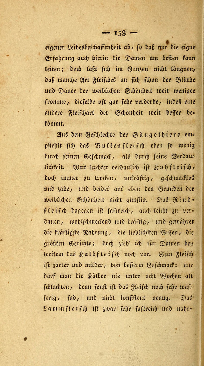 eigener £et&eS&efcf)affen£ctt dB, fo t>aß nur bie eigne (Srfaljrung auefj hierin Die Samen am freien tantx leiten; Doc(j lafjt fkfj im ©ansen nid)t laugnen, Da§ manche 2(rt filetfifyeZ an ft$ fdjon Der 55lutf)e unD Sauer Der wei6ltcf)en ©cfyonfyeit weit weniger fromme, Dtefelbe oft gar feljr t>erDer&e, inbe§ eine anfcere g(eifa)art Der ©cfjonfyett weit oefTer be* fommt. 2fu§ Dem ©efcfjterfjte Der ©äuge totere em* pftetjtt flrf; DaS 03uUenfleifd) eben fo wenig Durd) feinen ©efdnnacF, aB Durd? feine Verbau* lidfteit. %ßeit feister aerbaufiefc ift $ul?ffeifefj, bod; immer ju trotfen, unfraftig, gefd;macF(o$ unD jafce, ttno bctDeS au$ eben Den ©rünDen Der weiblichen (gdjonfyeit nidjt gunfHg. SaS Stin&s f(eifeft Dagegen ift faftreic^, and) feiert ju i*er* Danen, wol;ifd;mecfe«D unD t'räftig, «nD gewahret Die fraftigfle 9?afyrung/ Die lieblichen Riffen, tie größten ©eridjte; Dorf; siel)1 id) für Samen bei) weitem t>a$ $albfleifdj nod) fcor* (Bein $letfd) ift sarter unD mitDer, tjon befferm ©efdnnacf: nur Darf man Die falber nie unter ad)t 2öod>en alt \d)iad)ten, Denn fonft ift bat ßleifd) nod) fef)r wafV ferig, faD, unD nicf;t tonftflent genug. Sa5 $ammfUtfc$ ijt jwar fef)r faftreic^ unD nafjr-- I