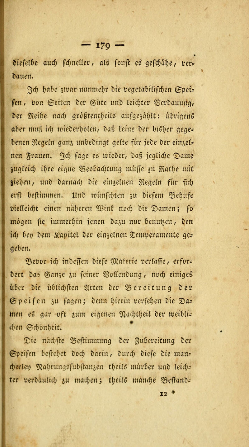 fciefe(6e cmd) fdjneller, al$ fonfr e$ gefo>af)e/ i?er- tauen. 3cf) f?a6e stvar nunmehr öte üegetabiCtfc^en @pet= fett/ öon (Reiten ber (gute unb (eicf;ter £jerbauung, ber gfjetfje nadj größtenteils aufgesagt: übrigens aber muß icf) ttueber^eten, ^a§ feine fcef feiger gege- benen Regeln gans unbedingt gelte für jebe ber einjef^ nen Jrauen. %d} fage ee wieber, bafj jeglidje £)ame liialeid) tf?re eigne Beobachtung muffe 3U SKatfje mit Steuert/ unb tamad) bie einzelnen Regeln für ftcf; erft befrimmen. Xlnb uninfcf)ten ju biefem Berufe t?teltetc^t einen näheren 2ötnf nodj bie Damen; fo mögen fte immerhin jenen ta^u nur benutzen, ten ia; bei) beut Äapitet ber einsegnen Temperamente ge* ge6en. Q5eüor ia; inbeffen btefe Materie »erraffe/ erfor= bert tat (San^e 5u feiner S&oKettbung / noa) einiget über bie üblichen 2(rten ber Bereitung ber ©peifen 51t feigen; benn hierin perfefyen tie £>a* men e$ gar oft jum eigenen ^lad)tf)eii ber miUi= djen (gtfjöntyciu Die nädjfte Beftimmung ber Zubereitung ber ©pet'fen befreiet bodj barin, buref; tiefe tie man= tyerlex) SRabrungSfubftattaen tfycilS mürber unb Teicf^ ter perbaulia) ju macf;en; t^eÜS mana)e Beflanb; 12 *