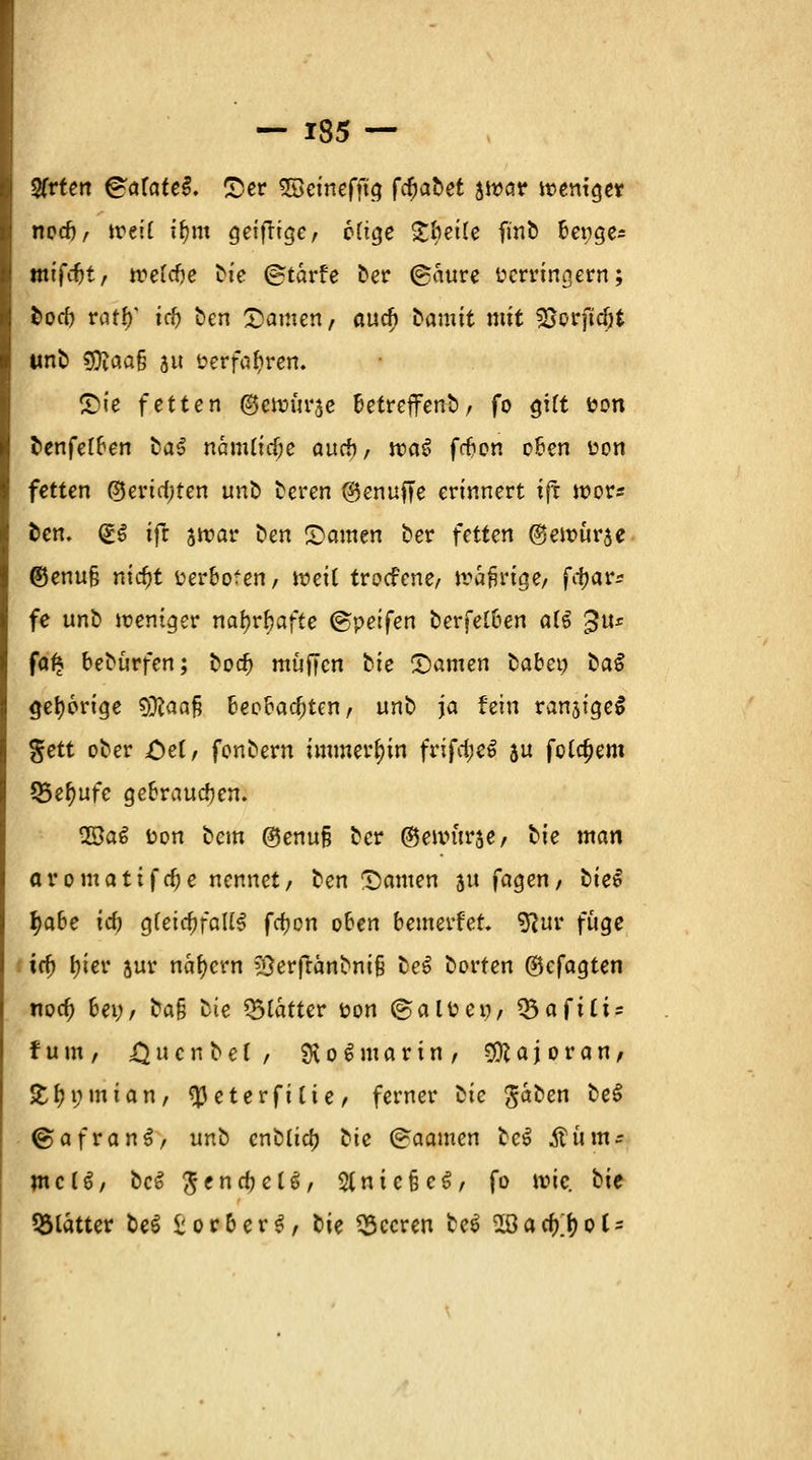 Sfrfen &atate§. ©er SSeinefftg föabet ätoar weniger | nod), treit if)m geifrige, 6(tge £bei(e finb benge* mifcfjt, tvettie bte ©tarfe ber (gaure verringern; boeb ratty1 td) ben £amen, auch bamtt mit ^orftcöt unb 9ftaa§ a verfahren. £>ie fetten ©ewurje betreffenb, fo ^^^ &on benfetben ba^ nanUtcbe auch, tv<\$ ffbon oben üon fetten ©ertcfjten unb beren ®enuffe erinnert ift voqv* ben. (£.$ ifr arcar t>en Rainen ber fetten (genmrae @enu§ nitfjt verboten, voeil troefene, übrige, frfjar^ fe unb iueniger natyrbafte (gpetfen berfetben a(S £tt* faf* beburfen; bodj muffen hie £)amen babet) ba$ gehörige Sföaafi beobachten, unb ja fein ranjtgeS gett ober =Oe(, fonbern immerhin ftiftyti $u fettem (Berufe gebrauchen. 28a£ ton bem ®enu§ ber ©enntrae, hie man aromattfrfje nennet, ben Samen au fagen, biet 1)abe id) Q{eid)fa\l$ fcfjon oben bewerfet. 9?ur fuge ' iä) I)ier aur nähern ?Serftänbm§ bei borten ©cfagten noa) bei;, ba$ hie glatter t?on ©aluen, *Sa{iti: fuut, £ u c n b e f , £K o € marin, Majoran, £fn;mian, ^eterfilie, ferner hie $ahet\ be$ &afvan$, unb cnblid) bic (<raamen be$ Stim- me CS, bcS $encbeU, 2lnic§e$, fo wie. bie glätter be$ £orber$, bie beeren he$ 2Bacf)^oC-