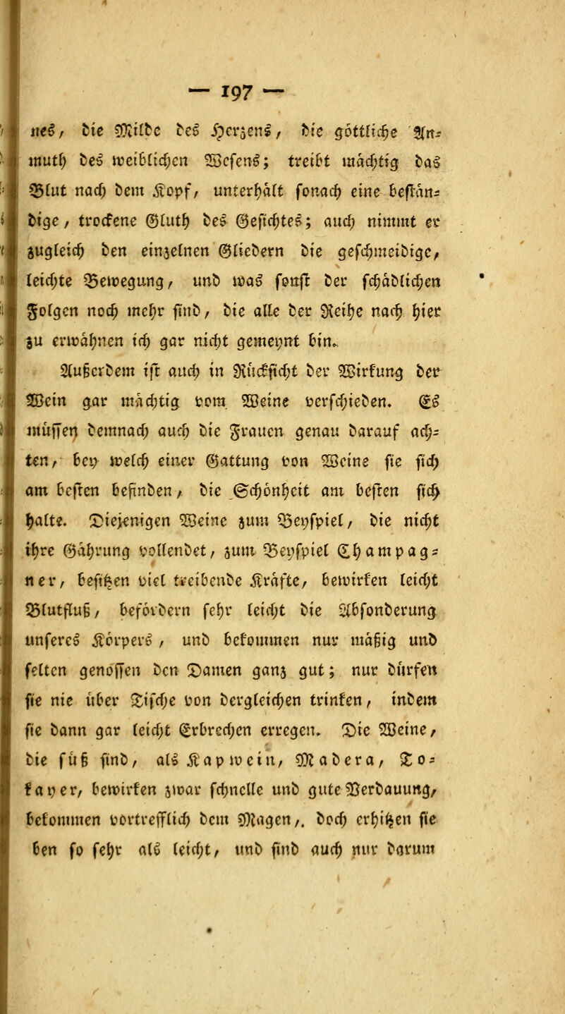 m$, Die COiiftc DeS jperjenl, Die gbttüd)e S(it-- mutf) DeS weibtidjcn SScfcnS; treibt mächtig Da3 s&lut md) Dem Äcpf/ unterfyaft fonacf) eine beflan* t>tgc / troefene ©Uttf) bei @eftcf)tes; au^j nimmt et* jugteidj Den ein3elnen ©rieöern Die gefdjmeiDigc, leichte ^Bewegung/ unb wa$ fonft Der fcfjaDfidjcn folgen noa) mcf)r ftub, bie alle ber %eii)e naefj x)xet ju erwähnen xd) gar nirf)t gentei;nt h'n». 2(ujscrbem fft attd? in $üc£fta;t Der SStrfung ber 2Bein gar madjtig Pom. SBeine Perfcf;ieben. (£S muffen bemnatf; aue& Die grauen genau Darauf ach- ten, bei; weid) einer ©attung ton Söeine fte firf) am heften befinden / bie ©djonfycit am befren fidj Ijatte. £iej-enigen SBeinc aum Q5ei;fpiet/ Die nidjt tfyre @a(jrung potfenDet/ jutu Q5ei;fpiel £I;ampags ner, beftfcen üicC ti-ei&enbe Gräfte, betvirfen leid)t ^futflu§/ befovDcrn fef)r Uid)t Die SlbjonDerung unfereS £6rper£ , unD bef'ommen nur mafjig unö fetten genoffen Den ©amen gans gut; nur Dürfen fie nie über £ifcf;e Pon Dergleichen trinken/ inbem fie Dann gar teicfjt (*rbrecf;cn erregen. £>ie SBeine, Die fü§ ftnb, aH ftapivciw, 9ttaDera, Jo-- faper/ bewirten jioar fa)ncUe unD guteIBerDauung, befommen PortreiTtitf? Dem Ziagen,. Dorf; crimen fie 6en fp fefyr a(6 (eicf;t, tmD finD <xud) nur Darum