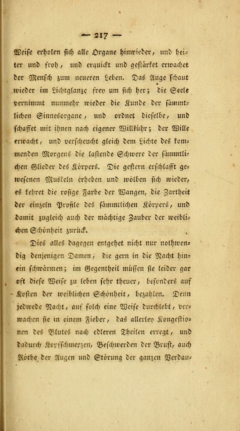 $£etfe erholen ficf; alle Organe f)intrieber, unb Rei- ter unb frofy, unb erquicft unb aeftärfet ermaßet ber COlenfc^ aum neueren £eben. £a6 2(uge frbaut wieber im £itf)tg[anäe frei; um ftdj fjer; fcie Oec(e ternrmmt nunmehr wieber Die .ftunbe ber fainmt* liefen (ginneeorgaue , unb orbnet biefef6e, unb (Raffet mit ihnen narfj eigener SStfifu^r; ber 2Bille enradjt, unb perfcbeud;t gteief) bem £icf?te be$ rem= menben Borgens ^te (aftenbe @d;iverc ber fammtlU djen ©(ieber be£ £erper6. £}te gefrern erfc^Cafft ge* ivefenen $ftu6fe(n erbeben unb tvolDen ftrf) roieber, e$ febret hie roftge garbe ber Sßangen, bie gavttyeit fcer einjcCn QJrofttc be3 fammttirfjen Äorperu, unb bamit augteirf; and) ber mächtige £auber ber weiUu djen @rf)6nl}eit surücP. £)ie$ alleS bagegen entgehet niebt nur notfyftcn* big benjenigen Rainen, hie gern in hie yiad)t fyin* ein fdjwärmen; im ©egentfyeit muffen fte (eiber gar oft hie[e ^Seife su (eben fefjr treuer/ befenberS auf - .fteften ber ireiblirfjen (£rf;cnfyeit, bedien. SD'eitn jebtvebe ^ad)t, anf foTcf) eine SScife burebtebf, ber? »arfjcn fte tn einem gteber, baS allerlei; £ongeftio= nen bes QJfatcS narf; cMcren fetten erregt, unb fcaourdj Stoxrtd)\nev]cn, ^efrfjirerben ber 33rufr, and) SHctbe ber ?(ugcn unb Störung ber ganjen Verbau-