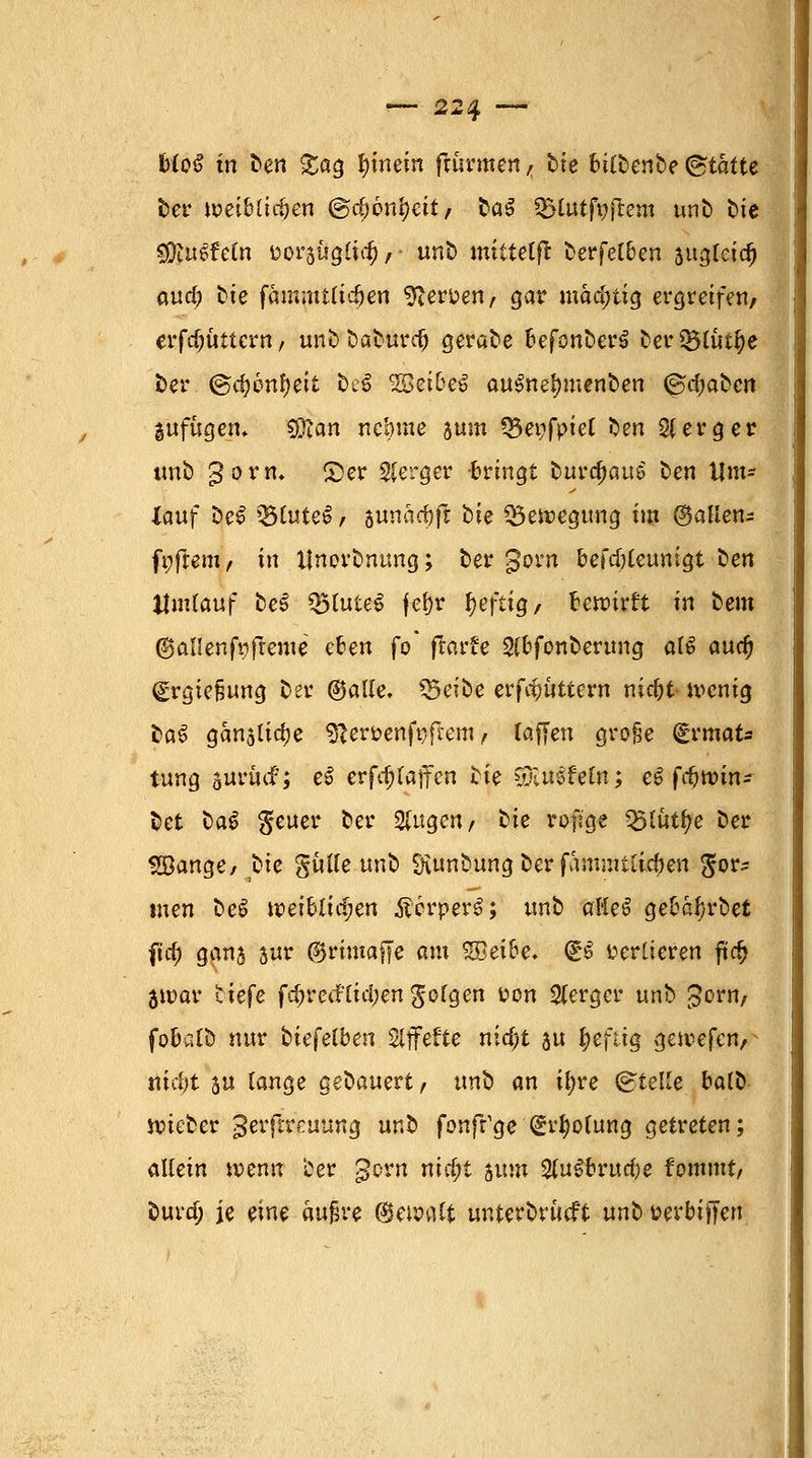 bloß in fcen gag hinein fturmen, He bttt)enbe Statte fcer weiblichen (&d)bnt)eit, bat SBlutfofrem unfc He sEftuSt'eln tioi^uQÜcf), ■ unfc> miltelft fcerfelben augleid) aud? He fammtlidjen sfter'oen, gar mächtig ergreife«/ erfdjüttern, unb baburd) gerate hefonhwt ber$5lut^e ber @d)bnf)tii bei ^öei&e^ aus?nel)menben ©d;abcii gufügem Sfftan nebme aum Q5enfpiel ben 2(erger imb gorn* ©er Sferger bringt burc^auS ben Um- lauf De£ Q5(utcl , swnadjft He Bewegung im ©allen- ft;frem, in Unordnung; ber gern befdjleunigt ben Umlauf be§ Q5lute$ fefjr heftig, bewirft in bem ©allenfafteme eben fo* ftorfe Slbfonberung al6 auc^ (£rgie§ung Der ©alle, ^Beibe erf#ttern nicfjt wenig baS ganalidje sfter&enfgfcem, raffen große (Srmats tung surudF; eS erf^laffen He yXu^eln; e^ fc^min- bet $a$ geuer ber klugen, He rofi'ge Q5tut^e Der SÖange/ He gülle unb Siunbungberfammtlic&en <£or? men beS weiblichen ÄcrperS; unb aHef gebal)rbet fiel) gana sur ©rimaffe am %},eibe. & verlieren ftc£ jwar tiefe fdjrccflidjen folgen üon Slerger unb £orn, fobalb nur hiefelben ZlffeUe nid;t au heftig gewefen,^ nidjt 5« lange gedauert, unb an iljre ©teile balb wieber gerftreuung unb fonfr'ge (gdwlung getreten; allein wenn ber gern nid;t tum 2luSbrud)e fommt/ burd; je eine äußre ©ewalt unterbrueft unti uerbiffen