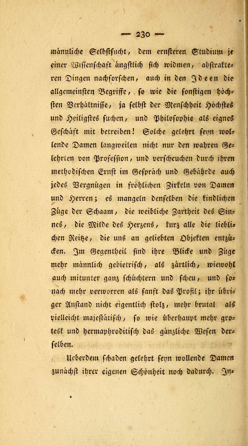 atannlicbe ©elbflfucbt, bem ernfleren ©tubtum je einer 2Btffcnfd?aft cmgfrlid) ftd> wibmen, abjtrafte* ren Dingen nacfjforfcben/ auc^ in ben 3^een ^^e allgemeinen begriffe, . fo tv>ie bie fonfligen fjod)* fl-cn 2}erI)ältmJTe, ja fetbfi: ber gföenfc&tyeit £öcfojte$ unb §eiligfle6 fnd)en, unb ^>t>itofop^ie al£ eignet fäeföaft mit betreiben! @o(c^e geteert fewt tvoU lenbe Damen langweilen nidjt nur ben wahren ®e* lehrten t>on QJrofeffion / unb öerfdjeucfcen burrf) ityren metfjobifdjen (grnft im ©efprarf) unb ®ebalj)rbe aucf) jebeS Vergnügen in freigeben gtrfeln pon Damen unb sperren; e£ mangeln benfelben tie fmblidjert güge ber @d)aam, bte weibliche gwtyeit be$ ©in* neS/ bie Sföilbe beS JpersenS, rur5 alle t>ie lieUis c^en SKei^e/ bie unS an geliebten ;öbjeften entau- tfen. £$m (Begentl?eil ftnb t^re 33li<fe unb 3üge mef)r männlich gebietrifa), a(6 jartlicb/ nnewofyl aucb mitunter ganj fa)utf;tem nnb fdjeu, unb fo* nacb mel)r verworren als fanft ba$ tyvofil; tyv ühi-u ger Slnftanb ntc&t eigentlich ftols, me^r brutal al$ Vielleicht majeftättfef;, fo wie ühevfyauyt mefyr gro* te$t unb tyermapfjrobitifa) i>a$ ganalicfje SSJefen ber- felhen. Ueberbem fdjaben gelehrt fepn wollende Stamm sunac&ft ibrer eigenen ©d?6nfyeit noefj babura). ^n*