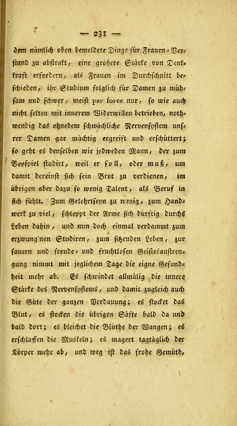 dem nantlid) eben bemetbefe 2)tng? für grauen->$er= franb $u abfrraft/ eine größere (gtärfe t»on SDettfr traft erfordern, aU grauen im Quvdjfömtt be=- frt)ieben, itys (gtubrum fotgtirf; für ©amen 5U rniil}.- fam unb fcfcwer, meifr par force nur/ fo wie aucf> nieftt festen mit innerem SBiberwiilen betrieben/ notf)s wenbig ta£ ofjnebem fa)tt)ad;(i^e $erpenfi;|Tem nnfc rcr ©amen gar mächtig ergreift unb erfrfjüttert; fo gefyt e6 benfetben wie jebweben D#anu/ ber sum JBäpfpieC ftubivt/ weit er fott/ ober mufj/ um Damit bereinfr ftrf) fein Q5rot su üerbienen/ im übrigen aber t>a$u fo wenig Talent/ atf Q3eruf in fta) fütjft. 3um ©etetjrtfeim au wenig, jum $anfr» werf ju riet / fa)teppt ber 2(rme firfj bürftig burdjS Zehen bafyin / unb nun bod) einmal Perbammt 5um erjwung'nen (Stuhlten, aum fü^enben Zehen f sur fauern unb freube- unb frua)t(ofen ©eifleeanflren* gung nimmt mit jeglia)em £age t>ie eigne fäefunbr J)eit me^r ab» So fdjwinöet allmatig tie innere ©tarfe be$ $}erPenfi)frem6, unb bamit augteid; aua) bie ®üte ber ganjen ^erbauung; e$ frotfet baS $Mut, e£ fteefen bie übrigen ©äffe batb ba un& ta(D bert; e£ b(cirf;et t>ie tylutye ber fangen; e€ erfd)tatfen hie $R\i$teU\; e€ magert tagtäglid) ber Körper mehr ab, unb weg ift bat frobe ®emütf)/